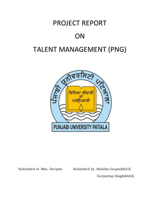 PROJECT REPORT
ON
TALENT MANAGEMENT (PNG)
Submitted to :Mrs. Deepita Submitted by :Malvika Gupta(6623)
Gurpartap Singh(6662)
 