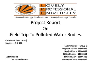 Project Report
On
Field Trip To Polluted Water Bodies
Course – B.Com (Hons)
Subject – CHE 110
Submitted By – Group 6
Shagun Bassan – 11606015
Navjot Kaur – 11606313
Nitish Pahwa - 11612552
Submitted To - Simran Kaur – 11606486
Dr. Arvind Kumar Mandeep Kaur – 11609486
 
