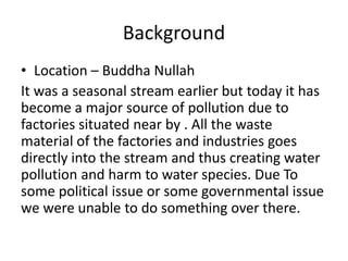 Background
• Location – Buddha Nullah
It was a seasonal stream earlier but today it has
become a major source of pollution due to
factories situated near by . All the waste
material of the factories and industries goes
directly into the stream and thus creating water
pollution and harm to water species. Due To
some political issue or some governmental issue
we were unable to do something over there.
 