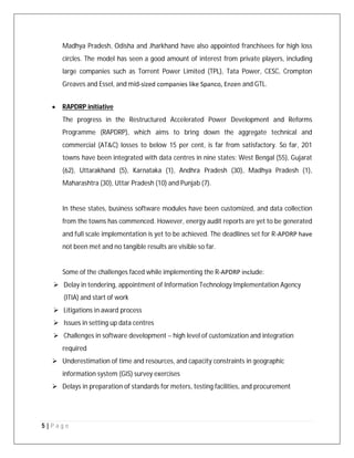 5 | P a g e
Madhya Pradesh, Odisha and Jharkhand have also appointed franchisees for high loss
circles. The model has seen a good amount of interest from private players, including
large companies such as Torrent Power Limited (TPL), Tata Power, CESC, Crompton
Greaves and Essel, and mid‐sized companies like Spanco, Enzen and GTL.
 RAPDRP initiative
The progress in the Restructured Accelerated Power Development and Reforms
Programme (RAPDRP), which aims to bring down the aggregate technical and
commercial (AT&C) losses to below 15 per cent, is far from satisfactory. So far, 201
towns have been integrated with data centres in nine states: West Bengal (55), Gujarat
(62), Uttarakhand (5), Karnataka (1), Andhra Pradesh (30), Madhya Pradesh (1),
Maharashtra (30), Uttar Pradesh (10) and Punjab (7).
In these states, business software modules have been customized, and data collection
from the towns has commenced. However, energy audit reports are yet to be generated
and full scale implementation is yet to be achieved. The deadlines set for R‐APDRP have
not been met and no tangible results are visible so far.
Some of the challenges faced while implementing the R‐APDRP include:
 Delay in tendering, appointment of Information Technology Implementation Agency
(ITIA) and start of work
 Litigations in award process
 Issues in setting up data centres
 Challenges in software development – high level of customization and integration
required
 Underestimation of time and resources, and capacity constraints in geographic
information system (GIS) survey exercises
 Delays in preparation of standards for meters, testing facilities, and procurement
 