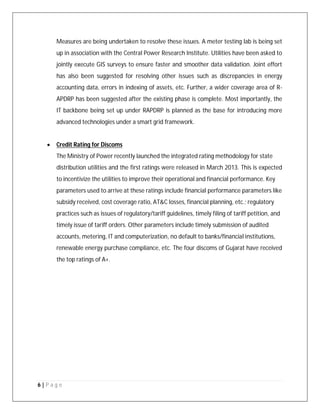 6 | P a g e
Measures are being undertaken to resolve these issues. A meter testing lab is being set
up in association with the Central Power Research Institute. Utilities have been asked to
jointly execute GIS surveys to ensure faster and smoother data validation. Joint effort
has also been suggested for resolving other issues such as discrepancies in energy
accounting data, errors in indexing of assets, etc. Further, a wider coverage area of R‐
APDRP has been suggested after the existing phase is complete. Most importantly, the
IT backbone being set up under RAPDRP is planned as the base for introducing more
advanced technologies under a smart grid framework.
 Credit Rating for Discoms
The Ministry of Power recently launched the integrated rating methodology for state
distribution utilities and the first ratings were released in March 2013. This is expected
to incentivize the utilities to improve their operational and financial performance. Key
parameters used to arrive at these ratings include financial performance parameters like
subsidy received, cost coverage ratio, AT&C losses, financial planning, etc.; regulatory
practices such as issues of regulatory/tariff guidelines, timely filing of tariff petition, and
timely issue of tariff orders. Other parameters include timely submission of audited
accounts, metering, IT and computerization, no default to banks/financial institutions,
renewable energy purchase compliance, etc. The four discoms of Gujarat have received
the top ratings of A+.
 