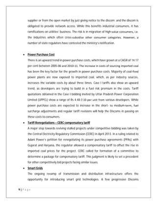9 | P a g e
supplier or from the open market by just giving notice to the discom; and the discom is
obligated to provide network access. While this benefits industrial consumers, it has
ramifications on utilities’ business. The risk is in migration of high‐value consumers, i.e.
the industries which often cross‐subsidise other consumer categories. However, a
number of state regulators have contested the ministry’s notification.
 Power Purchase Cost
There is an upward trend in power purchase costs, which have grown at a CAGR of 14.17
per cent between 2005‐06 and 2010‐11. The increase in costs of sourcing imported coal
has been the key factor for the growth in power purchase costs. Majority of coal‐fired
power plants are now exposed to imported coal, which, as per industry sources,
increases the variable costs by about three times. Case I tariffs also show an upward
trend, as developers are trying to build in a fuel risk premium in the costs. Tariff
quotations obtained in the Case I bidding invited by Uttar Pradesh Power Corporation
Limited (UPPCL) show a range of Rs 4.48‐7.10 per unit from various developers. While
power purchase costs are expected to increase in the short‐ to medium‐term, fuel
surcharge adjustments and regular tariff revisions will help the Discoms in passing on
these costs to consumers.
 Tariff Renegotiations – CERC compensatory tariff
A major step towards reviving stalled projects under competitive bidding was taken by
the Central Electricity Regulatory Commission (CERC) in April 2013. In a ruling related to
Adani Power’s petition for renegotiating its power purchase agreements (PPAs) with
Gujarat and Haryana, the regulator allowed a compensatory tariff to offset the rise in
imported coal prices for the project. CERC called for formation of a committee to
determine a package for compensatory tariff. This judgment is likely to set a precedent
for other competitively bid projects facing similar issues.
 Smart Grids
The ongoing revamp of transmission and distribution infrastructure offers the
opportunity for introducing smart grid technologies. A few progressive Discoms
 