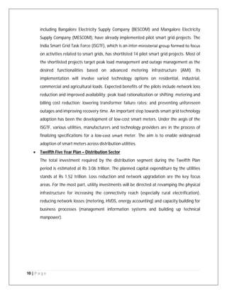 10 | P a g e
including Bangalore Electricity Supply Company (BESCOM) and Mangalore Electricity
Supply Company (MESCOM), have already implemented pilot smart grid projects. The
India Smart Grid Task Force (ISGTF), which is an inter‐ministerial group formed to focus
on activities related to smart grids, has shortlisted 14 pilot smart grid projects. Most of
the shortlisted projects target peak load management and outage management as the
desired functionalities based on advanced metering infrastructure (AMI). Its
implementation will involve varied technology options on residential, industrial,
commercial and agricultural loads. Expected benefits of the pilots include network loss
reduction and improved availability; peak load rationalization or shifting; metering and
billing cost reduction; lowering transformer failure rates; and preventing unforeseen
outages and improving recovery time. An important step towards smart grid technology
adoption has been the development of low-cost smart meters. Under the aegis of the
ISGTF, various utilities, manufacturers and technology providers are in the process of
finalizing specifications for a low‐cost smart meter. The aim is to enable widespread
adoption of smart meters across distribution utilities.
 Twelfth Five Year Plan – Distribution Sector
The total investment required by the distribution segment during the Twelfth Plan
period is estimated at Rs 3.06 trillion. The planned capital expenditure by the utilities
stands at Rs 1.52 trillion. Loss reduction and network upgradation are the key focus
areas. For the most part, utility investments will be directed at revamping the physical
infrastructure for increasing the connectivity reach (especially rural electrification),
reducing network losses (metering, HVDS, energy accounting) and capacity building for
business processes (management information systems and building up technical
manpower).
 