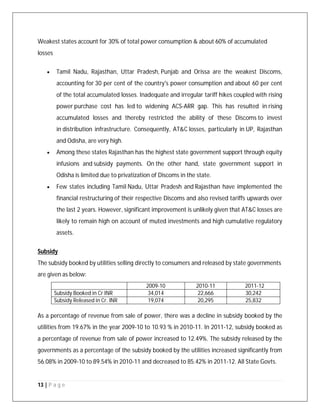 13 | P a g e
Weakest states account for 30% of total power consumption & about 60% of accumulated
losses
 Tamil Nadu, Rajasthan, Uttar Pradesh, Punjab and Orissa are the weakest Discoms,
accounting for 30 per cent of the country's power consumption and about 60 per cent
of the total accumulated losses. Inadequate and irregular tariff hikes coupled with rising
power purchase cost has led to widening ACS-ARR gap. This has resulted in rising
accumulated losses and thereby restricted the ability of these Discoms to invest
in distribution infrastructure. Consequently, AT&C losses, particularly in UP, Rajasthan
and Odisha, are very high.
 Among these states Rajasthan has the highest state government support through equity
infusions and subsidy payments. On the other hand, state government support in
Odisha is limited due to privatization of Discoms in the state.
 Few states including Tamil Nadu, Uttar Pradesh and Rajasthan have implemented the
financial restructuring of their respective Discoms and also revised tariffs upwards over
the last 2 years. However, significant improvement is unlikely given that AT&C losses are
likely to remain high on account of muted investments and high cumulative regulatory
assets.
Subsidy
The subsidy booked by utilities selling directly to consumers and released by state governments
are given as below:
2009-10 2010-11 2011-12
Subsidy Booked in Cr INR 34,014 22,666 30,242
Subsidy Released in Cr. INR 19,074 20,295 25,832
As a percentage of revenue from sale of power, there was a decline in subsidy booked by the
utilities from 19.67% in the year 2009-10 to 10.93 % in 2010-11. In 2011-12, subsidy booked as
a percentage of revenue from sale of power increased to 12.49%. The subsidy released by the
governments as a percentage of the subsidy booked by the utilities increased significantly from
56.08% in 2009-10 to 89.54% in 2010-11 and decreased to 85.42% in 2011-12. All State Govts.
 