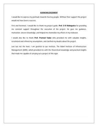 ACKNOWLEDGEMENT
I would like to express my gratitude towards few key people. Without their support this project
would not have been a success.
First and foremost, I would like to thank my project guide, Prof. D R Mahapatra for providing
me constant support throughout the execution of the project. He gave me guidance,
motivation, sincere knowledge, and helped me channelize my efforts in my endeavor.
I would also like to thank Prof. Pramod Yadav who provided me with valuable insights,
scrutinized and refined my assumptions, and clarified my doubts about the project.
Last but not the least, I am grateful to our institute, The Adani Institute of Infrastructure
Management (AIIM), which provided me with the theoretical knowledge and practical insights
that made me capable of carrying out a project of this vigor.
 