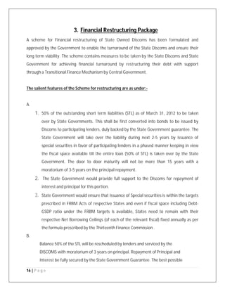 16 | P a g e
3. Financial Restructuring Package
A scheme for Financial restructuring of State Owned Discoms has been formulated and
approved by the Government to enable the turnaround of the State Discoms and ensure their
long term viability. The scheme contains measures to be taken by the State Discoms and State
Government for achieving financial turnaround by restructuring their debt with support
through a Transitional Finance Mechanism by Central Government.
The salient features of the Scheme for restructuring are as under:-
A.
1. 50% of the outstanding short term liabilities (STL) as of March 31, 2012 to be taken
over by State Governments. This shall be first converted into bonds to be issued by
Discoms to participating lenders, duly backed by the State Government guarantee. The
State Government will take over the liability during next 2-5 years by issuance of
special securities in favor of participating lenders in a phased manner keeping in view
the fiscal space available till the entire loan (50% of STL) is taken over by the State
Government. The door to door maturity will not be more than 15 years with a
moratorium of 3-5 years on the principal repayment.
2. The State Government would provide full support to the Discoms for repayment of
interest and principal for this portion.
3. State Government would ensure that issuance of Special securities is within the targets
prescribed in FRBM Acts of respective States and even if fiscal space including Debt-
GSDP ratio under the FRBM targets is available, States need to remain with their
respective Net Borrowing Ceilings (of each of the relevant fiscal) fixed annually as per
the formula prescribed by the Thirteenth Finance Commission .
B.
Balance 50% of the STL will be rescheduled by lenders and serviced by the
DISCOMS with moratorium of 3 years on principal. Repayment of Principal and
Interest be fully secured by the State Government Guarantee. The best possible
 