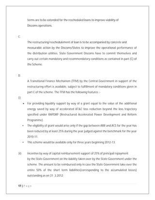 17 | P a g e
terms are to be extended for the rescheduled loans to improve viability of
Discoms operations.
C.
The restructuring/reschedulement of loan is to be accompanied by concrete and
measurable action by the Discoms/States to improve the operational performance of
the distribution utilities. State Government Discoms have to commit themselves and
carry out certain mandatory and recommendatory conditions as contained in part (C) of
the Scheme.
D.
A Transitional Finance Mechanism (TFM) by the Central Government in support of the
restructuring effort is available, subject to fulfillment of mandatory conditions given in
part C of the scheme. The TFM has the following features :-
(i)
 For providing liquidity support by way of a grant equal to the value of the additional
energy saved by way of accelerated AT&C loss reduction beyond the loss trajectory
specified under RAPDRP (Restructured Accelerated Power Development and Reform
Programme).
• The eligibility of grant would arise only if the gap between ARR and ACS for the year has
been reduced by at least 25% during the year judged against the benchmark for the year
2010-11.
• This scheme would be available only for three years beginning 2012-13.
(ii) Incentive by way of capital reimbursement support of 25% of principal repayment
by the State Government on the liability taken over by the State Government under the
scheme. The amount to be reimbursed only in case the State Government take-over the
entire 50% of the short term liabilities(corresponding to the accumulated losses)
outstanding as on 31 .3.2012.
 