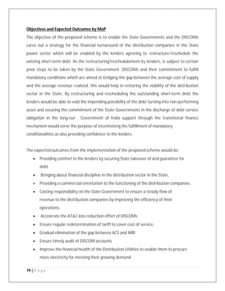 19 | P a g e
Objectives and Expected Outcomes by MoP
The objective of the proposed scheme is to enable the State Governments and the DISCOMs
carve out a strategy for the financial turnaround of the distribution companies in the State
power sector which will be enabled by the lenders agreeing to restructure/reschedule the
existing short-term debt. As the restructuring/reschedulement by lenders, is subject to certain
prior steps to be taken by the State Government. DISCOMs and their commitment to fulfill
mandatory conditions which are aimed at bridging the gap between the average cost of supply
and the average revenue realized, this would help in restoring the viability of the distribution
sector in the State. By restructuring and rescheduling the outstanding short-term debt the
lenders would be able to void the impending possibility of the debt turning into non-performing
asset and securing the commitment of the State Governments in the discharge of debt service
obligation in the long-run . Government of India support through the transitional finance
mechanism would serve the purpose of incentivizing the fulfillment of mandatory
conditionalities as also providing confidence to the lenders.
The expected outcomes from the implementation of the proposed scheme would be:
 Providing comfort to the lenders by securing State takeover of and guarantee for
debt
 Bringing about financial discipline in the distribution sector in the State,
 Providing a commercial orientation to the functioning of the distribution companies,
 Casting responsibility on the State Government to ensure a steady flow of
revenue to the distribution companies by improving the efficiency of their
operations,
 Accelerate the AT&C loss reduction effort of DISCOMs
 Ensure regular redetermination of tariff to cover cost of service,
 Gradual elimination of the gap between ACS and ARR.
 Ensure timely audit of DISCOM accounts
 Improve the financial health of the Distribution Utilities to enable them to procure
more electricity for meeting their growing demand
 