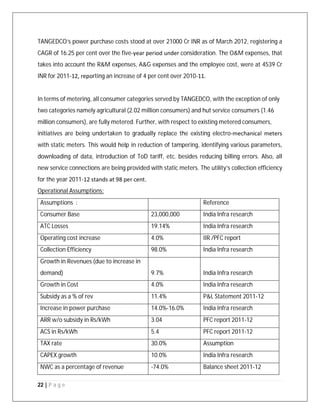 22 | P a g e
TANGEDCO’s power purchase costs stood at over 21000 Cr INR as of March 2012, registering a
CAGR of 16.25 per cent over the five‐year period under consideration. The O&M expenses, that
takes into account the R&M expenses, A&G expenses and the employee cost, were at 4539 Cr
INR for 2011‐12, reporting an increase of 4 per cent over 2010‐11.
In terms of metering, all consumer categories served by TANGEDCO, with the exception of only
two categories namely agricultural (2.02 million consumers) and hut service consumers (1.46
million consumers), are fully metered. Further, with respect to existing metered consumers,
initiatives are being undertaken to gradually replace the existing electro‐mechanical meters
with static meters. This would help in reduction of tampering, identifying various parameters,
downloading of data, introduction of ToD tariff, etc. besides reducing billing errors. Also, all
new service connections are being provided with static meters. The utility’s collection efficiency
for the year 2011‐12 stands at 98 per cent.
Operational Assumptions:
Assumptions : Reference
Consumer Base 23,000,000 India Infra research
ATC Losses 19.14% India Infra research
Operating cost increase 4.0% IIR /PFC report
Collection Efficiency 98.0% India Infra research
Growth in Revenues (due to increase in
demand) 9.7% India Infra research
Growth in Cost 4.0% India Infra research
Subsidy as a % of rev 11.4% P&L Statement 2011-12
Increase in power purchase 14.0%-16.0% India Infra research
ARR w/o subsidy in Rs/kWh 3.04 PFC report 2011-12
ACS in Rs/kWh 5.4 PFC report 2011-12
TAX rate 30.0% Assumption
CAPEX growth 10.0% India Infra research
NWC as a percentage of revenue -74.0% Balance sheet 2011-12
 