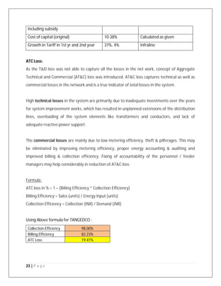 23 | P a g e
including subsidy
Cost of capital (original) 10.38% Calculated as given
Growth in Tariff in 1st yr and 2nd year 37%, 4% Infraline
ATC Loss:
As the T&D loss was not able to capture all the losses in the net work, concept of Aggregate
Technical and Commercial (AT&C) loss was introduced. AT&C loss captures technical as well as
commercial losses in the network and is a true indicator of total losses in the system.
High technical losses in the system are primarily due to inadequate investments over the years
for system improvement works, which has resulted in unplanned extensions of the distribution
lines, overloading of the system elements like transformers and conductors, and lack of
adequate reactive power support.
The commercial losses are mainly due to low metering efficiency, theft & pilferages. This may
be eliminated by improving metering efficiency, proper energy accounting & auditing and
improved billing & collection efficiency. Fixing of accountability of the personnel / feeder
managers may help considerably in reduction of AT&C loss.
Formula:
ATC loss in % = 1 – (Billing Efficiency * Collection Efficiency)
Billing Efficiency = Sales (units) / Energy Input (units)
Collection Efficiency = Collection (INR) / Demand (INR)
Using Above formula for TANGEDCO :
Collection Efficiency 98.00%
Billing Efficiency 82.23%
ATC Loss 19.41%
 