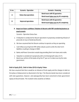 24 | P a g e
Sr no. Scenario - Operation Scenario - Financing
A Status Quo operations
Bond issues with SG guarantee.
Bond issued taken over by SG completely.
B Improved operations
Bond issues with SG guarantee.
Bond issued taken over by SG completely.
A. Impact on Future cashflows /Valution of discoms with FRP considering business as
usual scenario
Scenario - Operation Status Quo:
a. A Valuation is conducted for Discom operations in perpetuity considering infusion of
proceeds on issue of bonds by Discoms.
b. We have assumed that the Discom continue to operate as they are operating
c. Cash inflow occurring from FRP will be only be used to settle the short term
liabilities resulting in changes in NWC
d. Banks and Power Generators would stop providing Short term loans and credits
e. Valuation is considered in perpetuity with a terminal growth value of 2 %
f. Bond issue written of the books of by the 6th
year as it is taken over by the state
government
Debt to Equity (D/E) , Debt to Value (D/V) & Equity/ Value:
We have assumed that there would be no infusion of fresh equity and the changes in debt on
first phase of disbursement as illustrated in the fig.4. The Discoms bonds have been considered
with state guarantees, however, and subsequently have been converted to State government
equity on Discom books. The resultant ratios would be as follows:
 