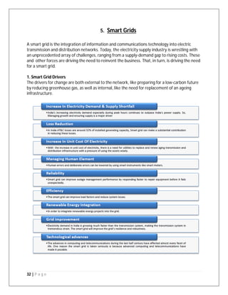 32 | P a g e
5. Smart Grids
A smart grid is the integration of information and communications technology into electric
transmission and distribution networks. Today, the electricity supply industry is wrestling with
an unprecedented array of challenges, ranging from a supply-demand gap to rising costs. These
and other forces are driving the need to reinvent the business. That, in turn, is driving the need
for a smart grid.
1. Smart Grid Drivers
The drivers for change are both external to the network, like preparing for a low-carbon future
by reducing greenhouse gas, as well as internal, like the need for replacement of an ageing
infrastructure.
 