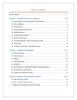 TABLE OF CONTENTS
LIST OF FIGURES ……………………………………………………………………………………………………………………...1
CHAPTER 1 : DISTRIBUTION SECTOR - OVERVIEW 2-10
 Financial Restructuring Package for State Discoms....................................... ……………….3
 ACS vs ARR Gap……………………………………………………………………………………………………………..3
 Tariff Revision……………………………………………………………………………………………………………….4
 Franchise Model for Discoms………………………………………………………………………………………...4
 RAPDRP initiative…………………………………………………………………………………………………………..5
 Credit Rating for Discoms………………………………………………………………………………………………6
 Power Purchase Cost……………………………………………………………………………………………………..9
 Tariff Renegotiation- CERC Compensatory Tariff……………………………………………………………9
 Smart Grids……………………………………………………………………………………………………………………9
 Twelfth Five Year Plan – Distribution Sector………………………………………………………………..10
CHAPTER 2 : FINANCIAL PERFORMANCE 11-15
 Revenue Growth……………………………………………………………………………...............................11
 Financial Losses……………………………………………………………………………………………………………11
 Subsidy…………………………………………………………………………………………………………………………13
 Capital Employed………………………………………………………………………………………………………….14
 Net Worth…………………………………………………………………………………………………………………….14
 Net Fixed Assets, Capital WIP (CWIP) & Capital Expenditure……………………………………….14
 Receivables for sale of Power……………………………………………………………………………………...15
 Creditors for Purchase of Power…………………………………………………………………………………..15
CHAPTER 3: FINANCIAL RESTRUCTURING PACKAGE 16-19
 Salient Features of FRP…………………………………………………………………………………………………16
 FRP: 1st
Phase of Disbursement…………………………………………………………………………………….18
 Objectives and Expected Outcomes by MoP…………………………………………………………………19
 