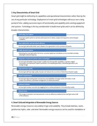 34 | P a g e
3. Key Characteristics of Smart Grid
Smart grid might be defined by its capabilities and operational characteristics rather than by the
use of any particular technology. Deployment of smart grid technologies will occur over a long
period of time, adding successive layers of functionality and capability onto existing equipment
and systems. Technology is the key consideration to build smart grids and it can be defined by
broader characteristics.
4. Smart Grid and Integration of Renewable Energy Sources
Renewable-energy resources vary widely in type and scalability. They include biomass, waste,
geothermal, hydro, solar, and wind. Renewable-energy resources can be used for standalone or
 