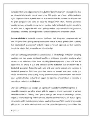 35 | P a g e
islanded (system isolated) power generation, but their benefits are greatly enhanced when they
are integrated into broader electric power grids. With greater use of smart grid technologies,
higher degrees and rates of penetration can be accommodated. Each resource is different from
the grid’s perspective and some are easier to integrate than others. Variable generation,
provided by many renewable-energy sources, can be a challenge to electric system operations,
but when used in conjunction with smart grid approaches, responsive distributed generation
also can be a benefit to system operations if coordinated to relieve stress in the system.
Key characteristics of renewable resources that impact their integration into power grids are
their size (generation capacity as compared to other sources of power generation on a system),
their location (both geographically and with respect to network topology), and their variability
(minute by- minute, daily, seasonally, and intermittently).
Smart grid technology can control renewable resources to effect changes in the grid’s operating
conditions and can provide additional benefits as distributed generation assets or when
installed at the transmission level. Small, electricity-generating systems located at or near the
place where the energy is used and connected at the distribution level are referred to as
distributed generation. Residential-scale wind and solar energy projects are examples of
distributed generation. Distributed generation assets can support weak grids, adding grid
voltage and improving power quality. Having generation close to load can reduce transmission
losses and infrastructure costs and can support the operation of local islands of electricity to
reduce impacts of wide scale black-outs.
Smart grid technologies and concepts can significantly reduce barriers to the integration of
renewable resources and allow power grids to support a greater percentage of variable
renewable resources. Enabling smart grid technology, such as distributed storage, demand
response, advanced sensing, control software, information infrastructure, and market signals,
increases the ability to influence and balance supply and demand. With smart grid technology,
grid operators can better coordinate and control the system in response to grid conditions, thus
 