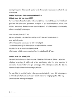 36 | P a g e
allowing integration of increasingly greater levels of renewable resources more effectively and
at lower cost.
5. Indian Government Initiatives toward a Smart Grid
5.1 India Smart Grid Task Force (ISGTF)
The Government of India formed the India Smart Grid Task Force in 2010 as an inter-ministerial
group and will serve as the government focal point. It is a body composed of officials from
different government departments and is primarily meant for understanding and advocating
policies in smart grid technologies.
Major functions of the ISGTF are:
a. Ensure awareness, coordination, and integration of diverse activities related to
smart grid technologies
b. Promote practices and services for R&D of smart grids
c. Coordinate and integrate other relevant intergovernmental activities
d. Collaborate on an interoperability framework
e. Review and validate recommendations from the India Smart Grid Forum.
5.2 India Smart Grid Forum (ISGF)
The Government of India also formulated the India Smart Grid Forum in 2010 as a non-profit,
voluntary consortium of public and private stakeholders with the prime objective of
accelerating development of smart grid technologies in the Indian power sector. The ISGF has
roles and responsibilities complementary to the ISGTF.
The goal of the Forum is to help the Indian power sector to deploy Smart Grid technologies in
an efficient, cost-effective, innovative and scalable manner by bringing together all the key
stakeholders and enabling technologies.
 