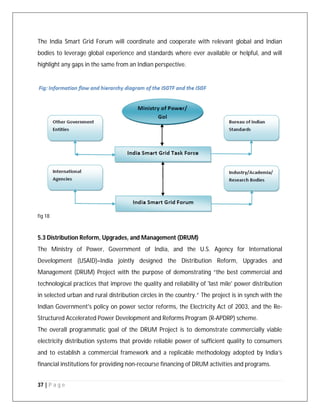 37 | P a g e
The India Smart Grid Forum will coordinate and cooperate with relevant global and Indian
bodies to leverage global experience and standards where ever available or helpful, and will
highlight any gaps in the same from an Indian perspective.
fig 18
5.3 Distribution Reform, Upgrades, and Management (DRUM)
The Ministry of Power, Government of India, and the U.S. Agency for International
Development (USAID)–India jointly designed the Distribution Reform, Upgrades and
Management (DRUM) Project with the purpose of demonstrating “the best commercial and
technological practices that improve the quality and reliability of 'last mile' power distribution
in selected urban and rural distribution circles in the country.” The project is in synch with the
Indian Government's policy on power sector reforms, the Electricity Act of 2003, and the Re-
Structured Accelerated Power Development and Reforms Program (R-APDRP) scheme.
The overall programmatic goal of the DRUM Project is to demonstrate commercially viable
electricity distribution systems that provide reliable power of sufficient quality to consumers
and to establish a commercial framework and a replicable methodology adopted by India’s
financial institutions for providing non-recourse financing of DRUM activities and programs.
 