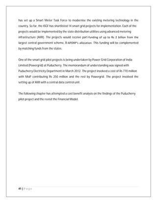 41 | P a g e
has set up a Smart Meter Task Force to modernise the existing metering technology in the
country. So far, the ISGF has shortlisted 14 smart grid projects for implementation. Each of the
projects would be implemented by the state distribution utilities using advanced metering
infrastructure (AMI). The projects would receive part‐funding of up to Rs 2 billion from the
largest central government scheme, R‐APDRP’s allocation. This funding will be complemented
by matching funds from the states.
One of the smart grid pilot projects is being undertaken by Power Grid Corporation of India
Limited (Powergrid) at Puducherry. The memorandum of understanding was signed with
Puducherry Electricity Department in March 2012. The project involved a cost of Rs 770 million
with MoP contributing Rs 250 million and the rest by Powergrid. The project involved the
setting up of AMI with a central data control unit.
The following chapter has attempted a cost benefit analysis on the findings of the Puducherry
pilot project and the revisit the Financial Model.
 