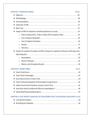CHAPTER 4: FINANCIAL MODEL 20-30
 Objective…………………………………………………………………………………………………………………….20
 Methodology ………………………………………………………………………………………………………………20
 Key Assumptions………………………………………………………………………………………………………….20
 Schematic of FRP………………………………………………………………………………………………………….21
 Base Case…………………………………………………………………………………………………………………….21
 Impact of FRP on Valuation considering Business as usual…………………………………………..24
o Debt to Equity (D/E) , Debt to Value (D/V) & Equity/ Value………………………………24
o Cost of Equity Calculation…………………………………………………………………………………25
o Cost of Capital Calculation………………………………………………………………………………..26
o Results………………………………………………………………………………………………………………27
o Inference………………………………………………………………………………………………………….28
 Impact of complete first phase of FRP on long term valuation of Discoms with Improved
Operating side……………………………………………....................................................................29
o Assumptions …………………………………………………………………………………………………….29
o Discom Valuation …………………………………………………………………………………………….30
o Monte-carlo Simulation Results………………………………………………………………………..30
CHAPTER 5: SMART GRIDS 32-41
 Smart Grid Drivers………………………………………………………………………………………………………..32
 Smart Grid Technologies………………………………………………………………………………………………33
 Key Characteristics of Smart Grid………………………………………………………………………………….34
 Smart Grid and Integration of Renewable Energy Sources……………………………………………34
 Indian Government Initiatives toward a Smart Grid………………………………………………….....36
 How Does Smart Grid Benefit Different Stakeholders?....................................................38
 Upcoming/Proposed pilot projects……………………………………………………………………………….39
CHAPTER 6: COST BENEFIT ANALYSIS OF PUDUCHERRY PILOT & REVISITING VALUATION 42-45
 Cost Benefit Analysis…………………………………………………………………………………………………….42
 Revisiting the Valuation ……………………………………………………………………………………………….44
 