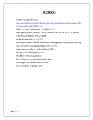 46 | P a g e
REFERENCES
• Infraline report on FRP status
http://www.infraline.com/details/Overview-State-Wise-Status-Of-Financial-Restructuring-Plan-
For-Discoms-March-2014-228857.htm
• Ministry of Power Guidelines for FRP – October 2012
• CERC approach paper for Cost of Capital Calculation : Ref No. 20/2013/CERC/Fin(Vol-
I)/Tariff Reg/CERC Date: 25th June’2013)
• Business Standard Article June 2013
http://www.business-standard.com/article/economy-policy/discom-debt-restructuring-
takes-off-with-tn-issuing-bonds-113061500837_1.html
• India Infrastructure Report on State Utilities 2012-13
• PFC report on State Utilities 2012-2013
• Smart Grid Task Force publication
http://indiasmartgrid.org/en/Pages/Index.aspx
• CRISIL Report on Power Distribution Sector
• Power Plus Smart Grid Report 2013
 
