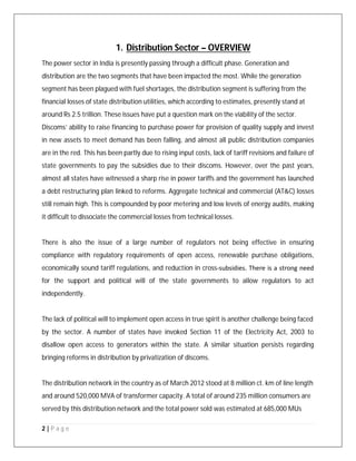 2 | P a g e
1. Distribution Sector – OVERVIEW
The power sector in India is presently passing through a difficult phase. Generation and
distribution are the two segments that have been impacted the most. While the generation
segment has been plagued with fuel shortages, the distribution segment is suffering from the
financial losses of state distribution utilities, which according to estimates, presently stand at
around Rs 2.5 trillion. These issues have put a question mark on the viability of the sector.
Discoms’ ability to raise financing to purchase power for provision of quality supply and invest
in new assets to meet demand has been falling, and almost all public distribution companies
are in the red. This has been partly due to rising input costs, lack of tariff revisions and failure of
state governments to pay the subsidies due to their discoms. However, over the past years,
almost all states have witnessed a sharp rise in power tariffs and the government has launched
a debt restructuring plan linked to reforms. Aggregate technical and commercial (AT&C) losses
still remain high. This is compounded by poor metering and low levels of energy audits, making
it difficult to dissociate the commercial losses from technical losses.
There is also the issue of a large number of regulators not being effective in ensuring
compliance with regulatory requirements of open access, renewable purchase obligations,
economically sound tariff regulations, and reduction in cross‐subsidies. There is a strong need
for the support and political will of the state governments to allow regulators to act
independently.
The lack of political will to implement open access in true spirit is another challenge being faced
by the sector. A number of states have invoked Section 11 of the Electricity Act, 2003 to
disallow open access to generators within the state. A similar situation persists regarding
bringing reforms in distribution by privatization of discoms.
The distribution network in the country as of March 2012 stood at 8 million ct. km of line length
and around 520,000 MVA of transformer capacity. A total of around 235 million consumers are
served by this distribution network and the total power sold was estimated at 685,000 MUs
 