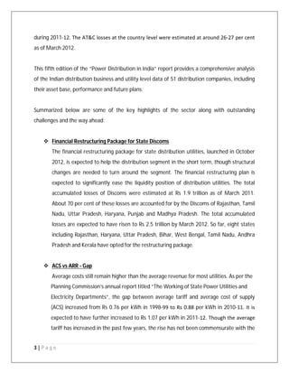 3 | P a g e
during 2011‐12. The AT&C losses at the country level were estimated at around 26‐27 per cent
as of March 2012.
This fifth edition of the “Power Distribution in India” report provides a comprehensive analysis
of the Indian distribution business and utility level data of 51 distribution companies, including
their asset base, performance and future plans.
Summarized below are some of the key highlights of the sector along with outstanding
challenges and the way ahead:
 Financial Restructuring Package for State Discoms
The financial restructuring package for state distribution utilities, launched in October
2012, is expected to help the distribution segment in the short term, though structural
changes are needed to turn around the segment. The financial restructuring plan is
expected to significantly ease the liquidity position of distribution utilities. The total
accumulated losses of Discoms were estimated at Rs 1.9 trillion as of March 2011.
About 70 per cent of these losses are accounted for by the Discoms of Rajasthan, Tamil
Nadu, Uttar Pradesh, Haryana, Punjab and Madhya Pradesh. The total accumulated
losses are expected to have risen to Rs 2.5 trillion by March 2012. So far, eight states
including Rajasthan, Haryana, Uttar Pradesh, Bihar, West Bengal, Tamil Nadu, Andhra
Pradesh and Kerala have opted for the restructuring package.
 ACS vs ARR - Gap
Average costs still remain higher than the average revenue for most utilities. As per the
Planning Commission’s annual report titled “The Working of State Power Utilities and
Electricity Departments”, the gap between average tariff and average cost of supply
(ACS) increased from Rs 0.76 per kWh in 1998‐99 to Rs 0.88 per kWh in 2010‐11. It is
expected to have further increased to Rs 1.07 per kWh in 2011‐12. Though the average
tariff has increased in the past few years, the rise has not been commensurate with the
 