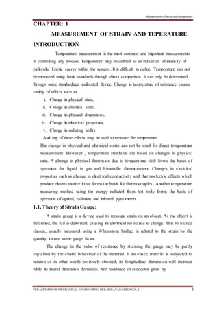 Measurement of strainandtemperature
DEPARTMENT OF MECHANICAL ENGINEERING, BCE, SHRAVANABELAGOLA. 1
CHAPTER: 1
MEASUREMENT OF STRAIN AND TEPERATURE
INTRODUCTION
Temperature measurement is the most common and important measurements
in controlling any process. Temperature may be defined as an indication of intensity of
molecular kinetic energy within the system . It is difficult to define. Temperature can not
be measured using basic standards through direct comparison. It can only be determined
through some standardized calibrated device. Change in temperature of substance causes
variety of effects such as
i. Change in physical state,
ii. Change in chemical state,
iii. Change in physical dimensions,
iv. Change in electrical properties,
v. Change in radiating ability.
And any of these effects may be used to measure the temperature.
The change in physical and chemical states can not be used for direct temperature
measurement. However , temperature standards are based on changes in physical
state. A change in physical dimension due to temperature shift forms the bases of
operation for liquid in gas and bimetallic thermometers. Changes in electrical
properties such as change in electrical conductivity and thermoelectric effects which
produce electro motive force forms the basis for thermocouples . Another temperature
measuring method using the energy radiated from hot body forms the basis of
operation of optical, radiation and infrared pyro meters.
1.1. Theoryof Strain Gauge:
A strain gauge is a device used to measure strain on an object. As the object is
deformed, the foil is deformed, causing its electrical resistance to change. This resistance
change, usually measured using a Wheatstone bridge, is related to the strain by the
quantity known as the gauge factor.
The change in the value of resistance by straining the gauge may be partly
explained by the elastic behaviour of the material. It an elastic material is subjected to
tension or in other words positively strained, its longitudinal dimension will increase
while its lateral dimension decreases. And resistance of conductor given by
 