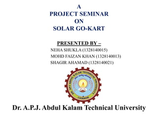 A
PROJECT SEMINAR
ON
SOLAR GO-KART
PRESENTED BY –
NEHA SHUKLA (1328140015)
MOHD FAIZAN KHAN (1328140013)
SHAGIR AHAMAD (1328140021)
Dr. A.P.J. Abdul Kalam Technical University
 