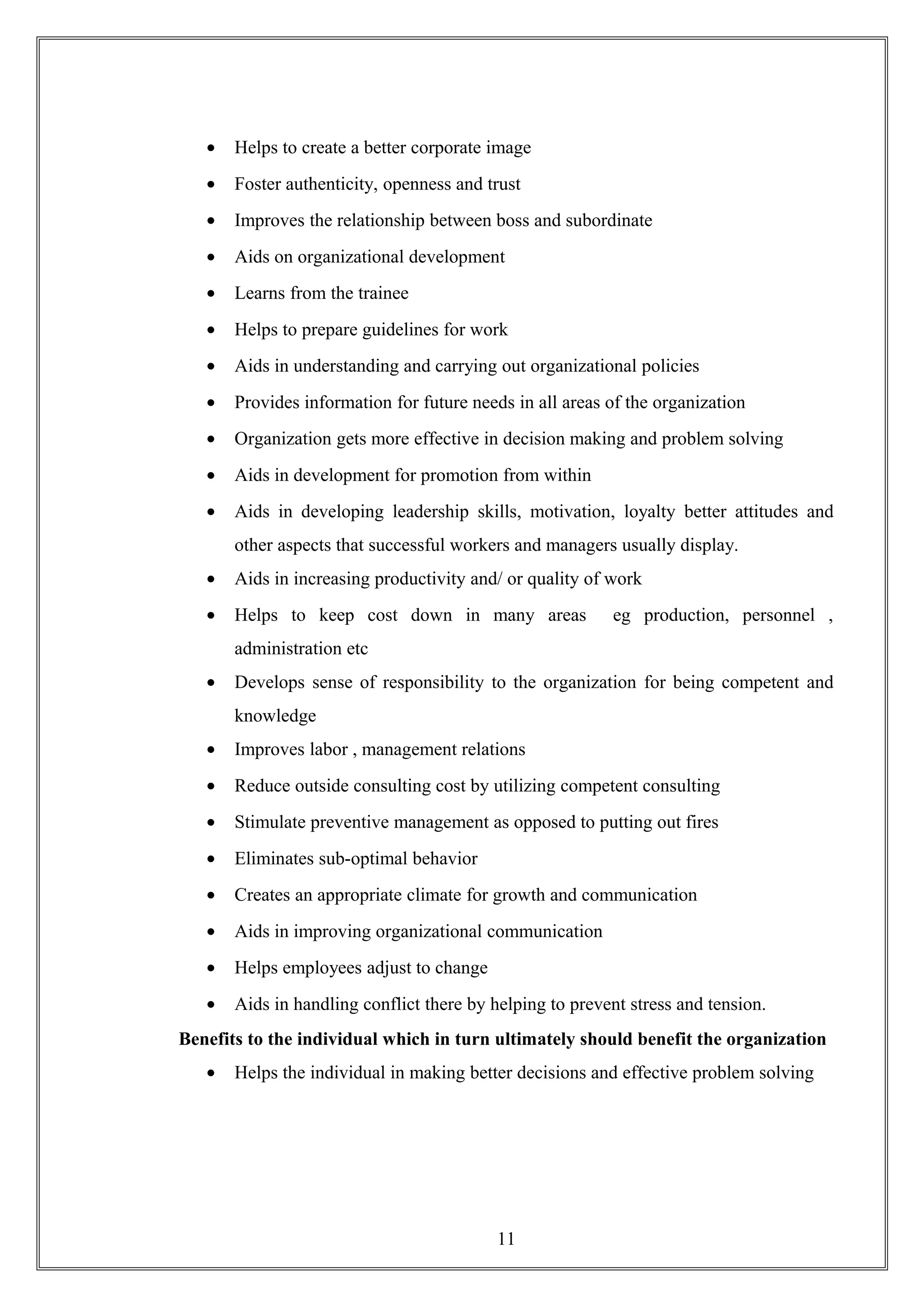 • Helps to create a better corporate image
• Foster authenticity, openness and trust
• Improves the relationship between boss and subordinate
• Aids on organizational development
• Learns from the trainee
• Helps to prepare guidelines for work
• Aids in understanding and carrying out organizational policies
• Provides information for future needs in all areas of the organization
• Organization gets more effective in decision making and problem solving
• Aids in development for promotion from within
• Aids in developing leadership skills, motivation, loyalty better attitudes and
other aspects that successful workers and managers usually display.
• Aids in increasing productivity and/ or quality of work
• Helps to keep cost down in many areas eg production, personnel ,
administration etc
• Develops sense of responsibility to the organization for being competent and
knowledge
• Improves labor , management relations
• Reduce outside consulting cost by utilizing competent consulting
• Stimulate preventive management as opposed to putting out fires
• Eliminates sub-optimal behavior
• Creates an appropriate climate for growth and communication
• Aids in improving organizational communication
• Helps employees adjust to change
• Aids in handling conflict there by helping to prevent stress and tension.
Benefits to the individual which in turn ultimately should benefit the organization
• Helps the individual in making better decisions and effective problem solving
11
 