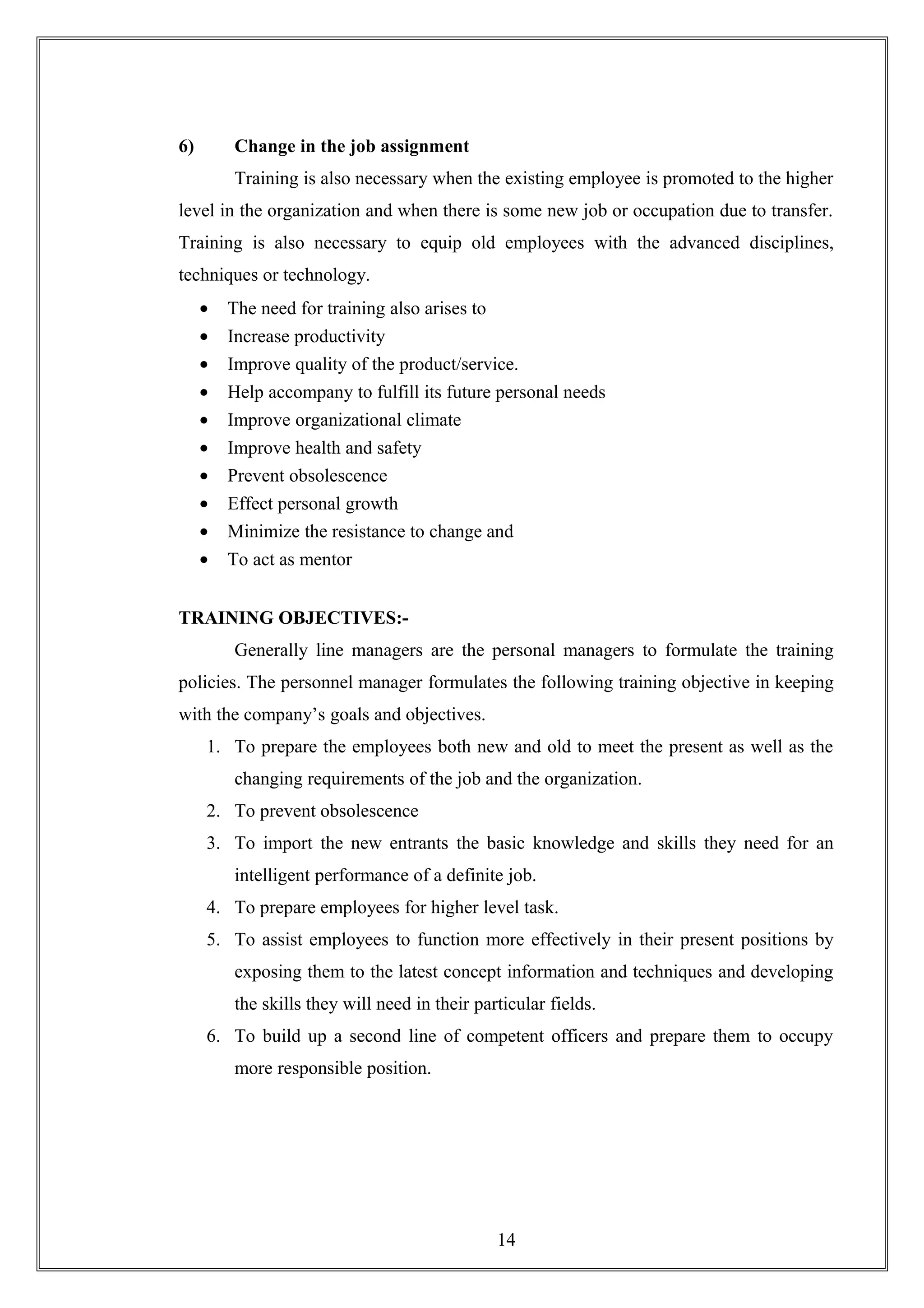 6) Change in the job assignment
Training is also necessary when the existing employee is promoted to the higher
level in the organization and when there is some new job or occupation due to transfer.
Training is also necessary to equip old employees with the advanced disciplines,
techniques or technology.
• The need for training also arises to
• Increase productivity
• Improve quality of the product/service.
• Help accompany to fulfill its future personal needs
• Improve organizational climate
• Improve health and safety
• Prevent obsolescence
• Effect personal growth
• Minimize the resistance to change and
• To act as mentor
TRAINING OBJECTIVES:-
Generally line managers are the personal managers to formulate the training
policies. The personnel manager formulates the following training objective in keeping
with the company’s goals and objectives.
1. To prepare the employees both new and old to meet the present as well as the
changing requirements of the job and the organization.
2. To prevent obsolescence
3. To import the new entrants the basic knowledge and skills they need for an
intelligent performance of a definite job.
4. To prepare employees for higher level task.
5. To assist employees to function more effectively in their present positions by
exposing them to the latest concept information and techniques and developing
the skills they will need in their particular fields.
6. To build up a second line of competent officers and prepare them to occupy
more responsible position.
14
 