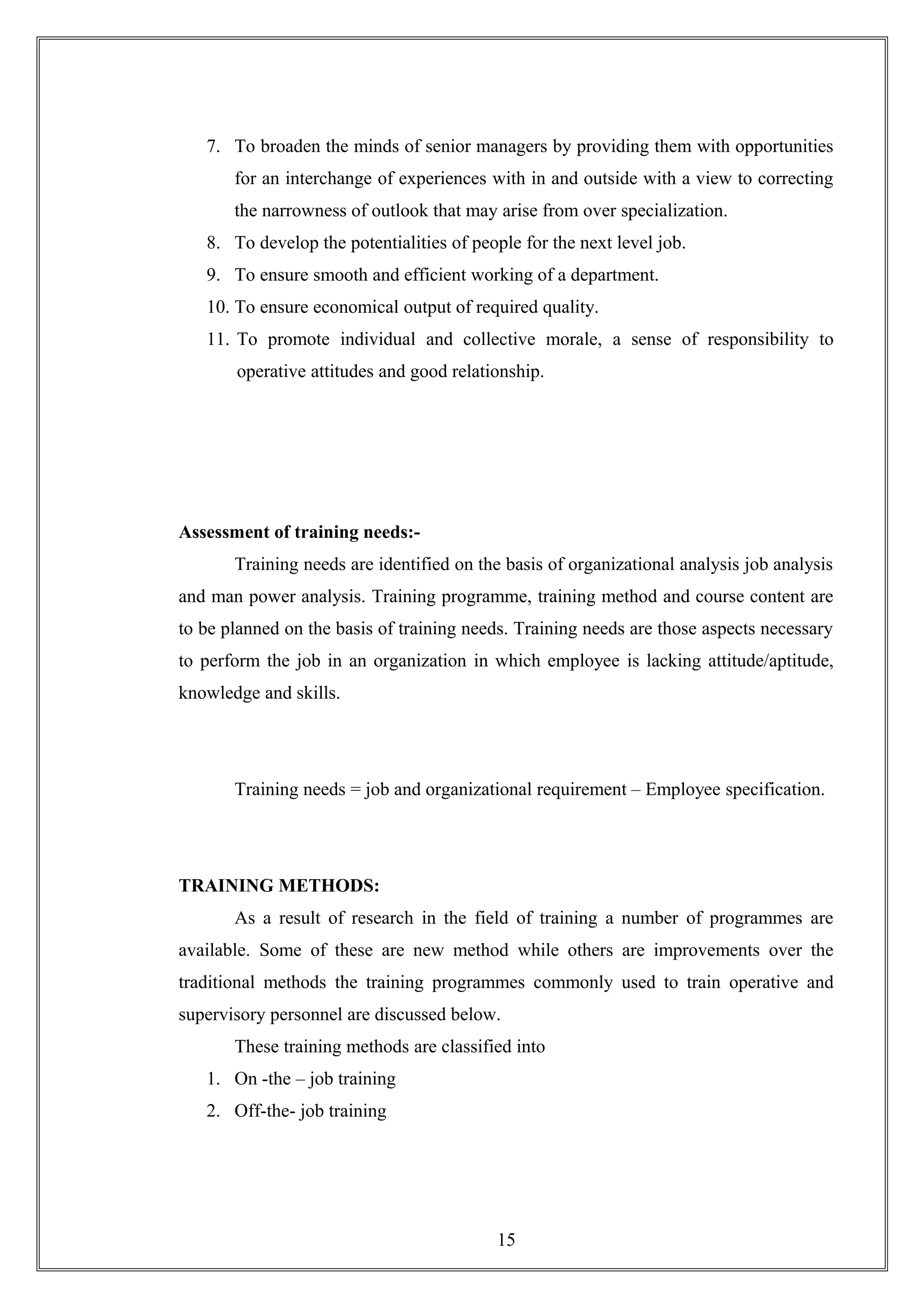 7. To broaden the minds of senior managers by providing them with opportunities
for an interchange of experiences with in and outside with a view to correcting
the narrowness of outlook that may arise from over specialization.
8. To develop the potentialities of people for the next level job.
9. To ensure smooth and efficient working of a department.
10. To ensure economical output of required quality.
11. To promote individual and collective morale, a sense of responsibility to
operative attitudes and good relationship.
Assessment of training needs:-
Training needs are identified on the basis of organizational analysis job analysis
and man power analysis. Training programme, training method and course content are
to be planned on the basis of training needs. Training needs are those aspects necessary
to perform the job in an organization in which employee is lacking attitude/aptitude,
knowledge and skills.
Training needs = job and organizational requirement – Employee specification.
TRAINING METHODS:
As a result of research in the field of training a number of programmes are
available. Some of these are new method while others are improvements over the
traditional methods the training programmes commonly used to train operative and
supervisory personnel are discussed below.
These training methods are classified into
1. On -the – job training
2. Off-the- job training
15
 