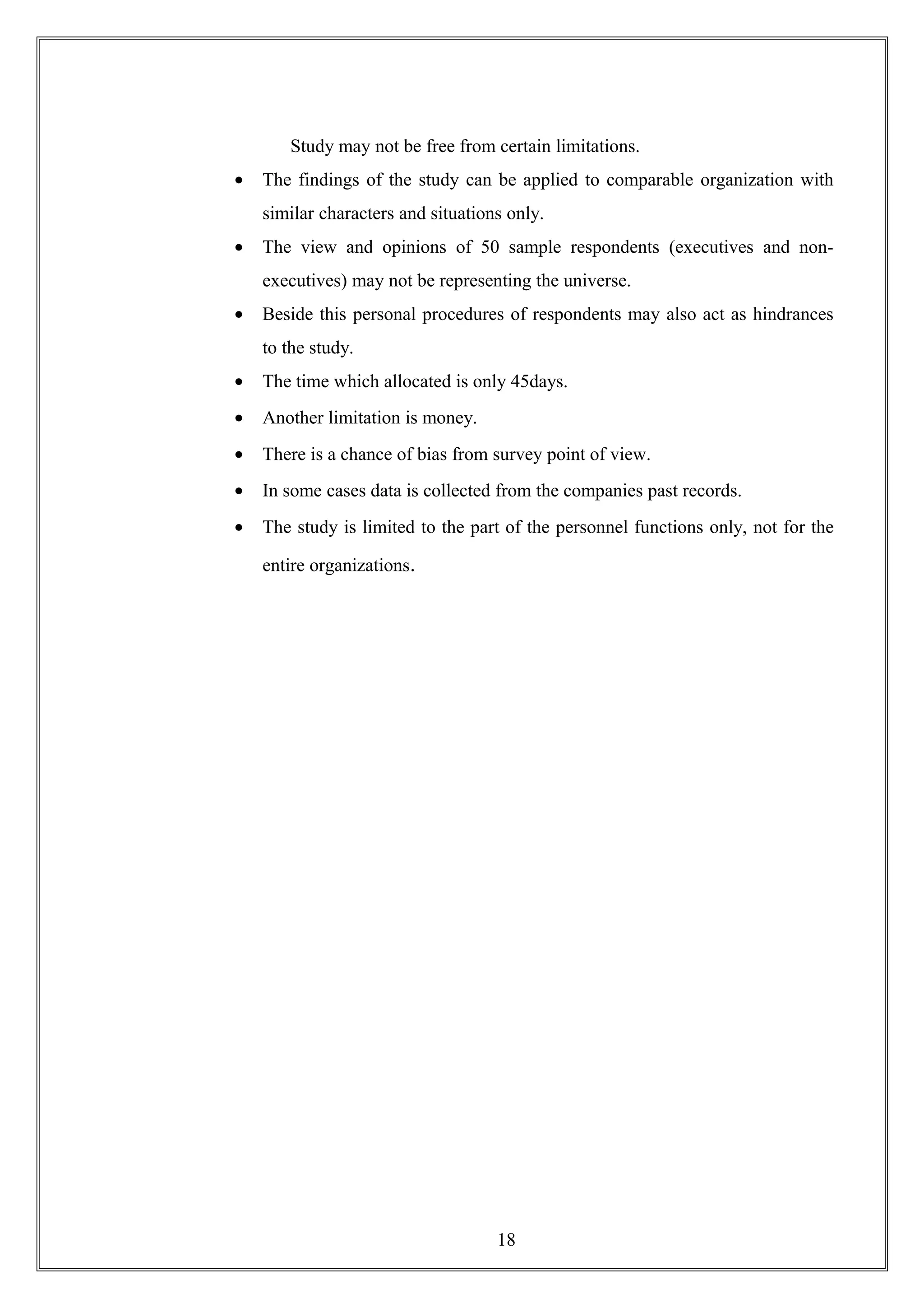 Study may not be free from certain limitations.
• The findings of the study can be applied to comparable organization with
similar characters and situations only.
• The view and opinions of 50 sample respondents (executives and non-
executives) may not be representing the universe.
• Beside this personal procedures of respondents may also act as hindrances
to the study.
• The time which allocated is only 45days.
• Another limitation is money.
• There is a chance of bias from survey point of view.
• In some cases data is collected from the companies past records.
• The study is limited to the part of the personnel functions only, not for the
entire organizations.
18
 