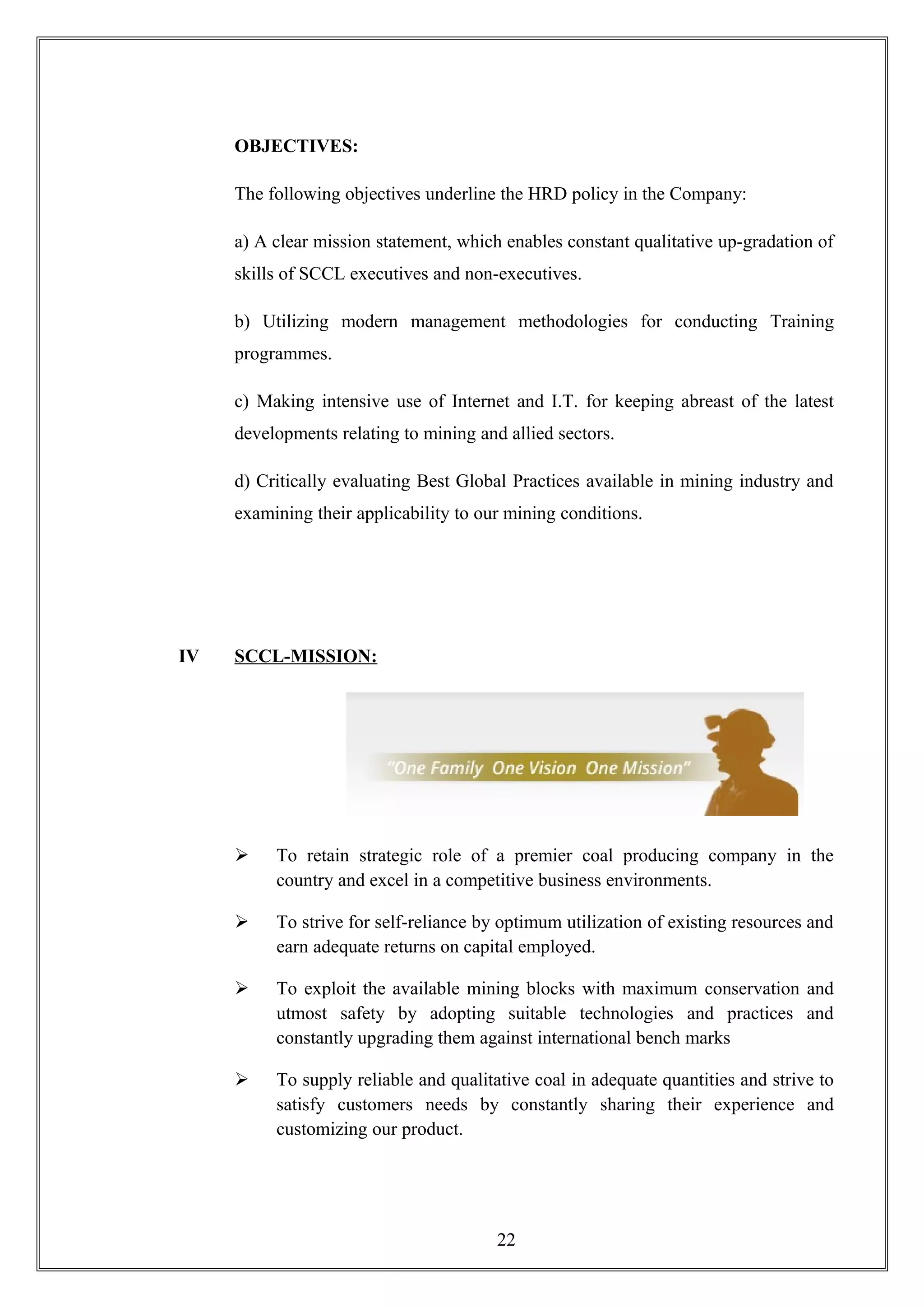 OBJECTIVES:
The following objectives underline the HRD policy in the Company:
a) A clear mission statement, which enables constant qualitative up-gradation of
skills of SCCL executives and non-executives.
b) Utilizing modern management methodologies for conducting Training
programmes.
c) Making intensive use of Internet and I.T. for keeping abreast of the latest
developments relating to mining and allied sectors.
d) Critically evaluating Best Global Practices available in mining industry and
examining their applicability to our mining conditions.
IV SCCL-MISSION:
 To retain strategic role of a premier coal producing company in the
country and excel in a competitive business environments.
 To strive for self-reliance by optimum utilization of existing resources and
earn adequate returns on capital employed.
 To exploit the available mining blocks with maximum conservation and
utmost safety by adopting suitable technologies and practices and
constantly upgrading them against international bench marks
 To supply reliable and qualitative coal in adequate quantities and strive to
satisfy customers needs by constantly sharing their experience and
customizing our product.
22
 