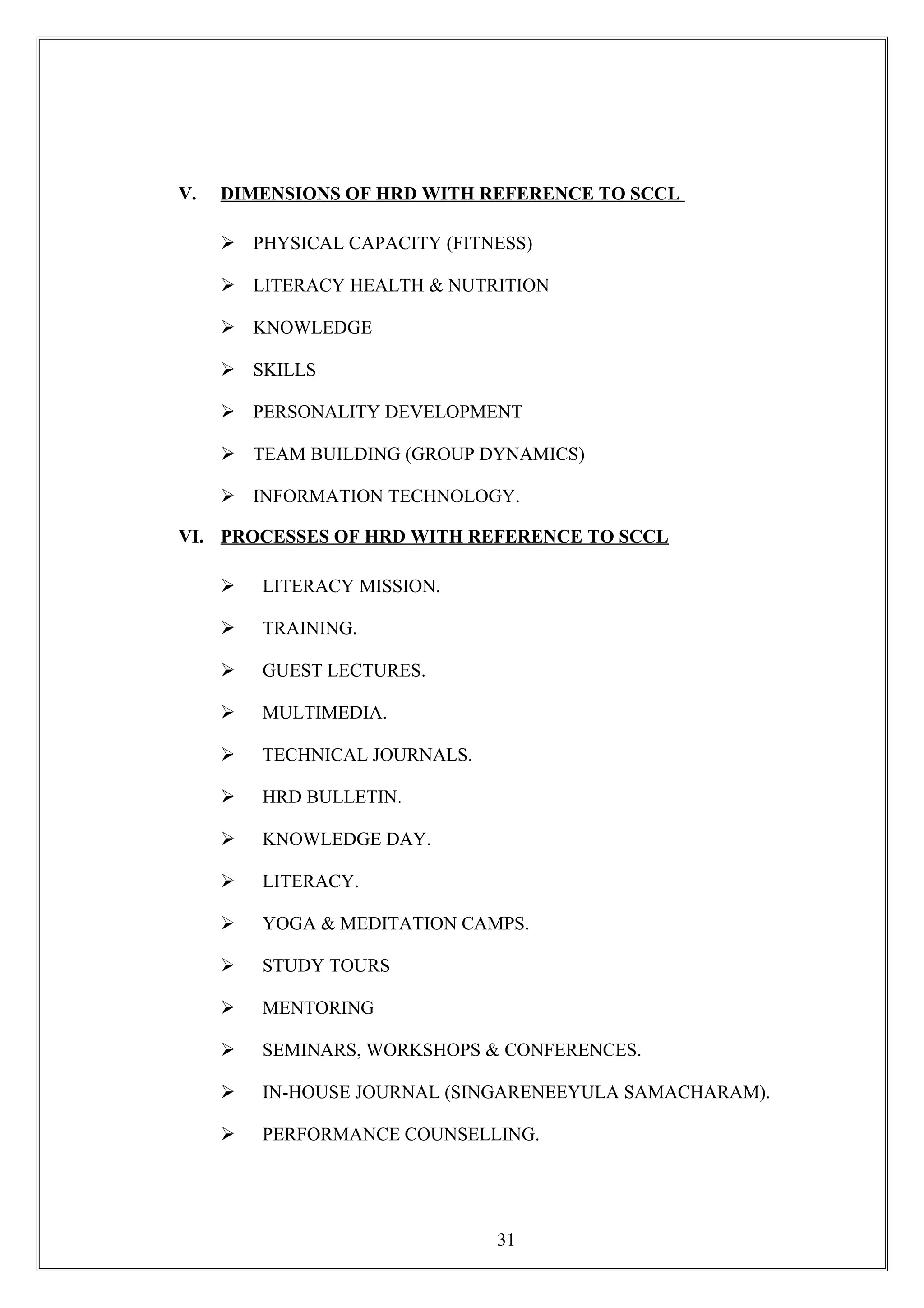 V. DIMENSIONS OF HRD WITH REFERENCE TO SCCL
 PHYSICAL CAPACITY (FITNESS)
 LITERACY HEALTH & NUTRITION
 KNOWLEDGE
 SKILLS
 PERSONALITY DEVELOPMENT
 TEAM BUILDING (GROUP DYNAMICS)
 INFORMATION TECHNOLOGY.
VI. PROCESSES OF HRD WITH REFERENCE TO SCCL
 LITERACY MISSION.
 TRAINING.
 GUEST LECTURES.
 MULTIMEDIA.
 TECHNICAL JOURNALS.
 HRD BULLETIN.
 KNOWLEDGE DAY.
 LITERACY.
 YOGA & MEDITATION CAMPS.
 STUDY TOURS
 MENTORING
 SEMINARS, WORKSHOPS & CONFERENCES.
 IN-HOUSE JOURNAL (SINGARENEEYULA SAMACHARAM).
 PERFORMANCE COUNSELLING.
31
 