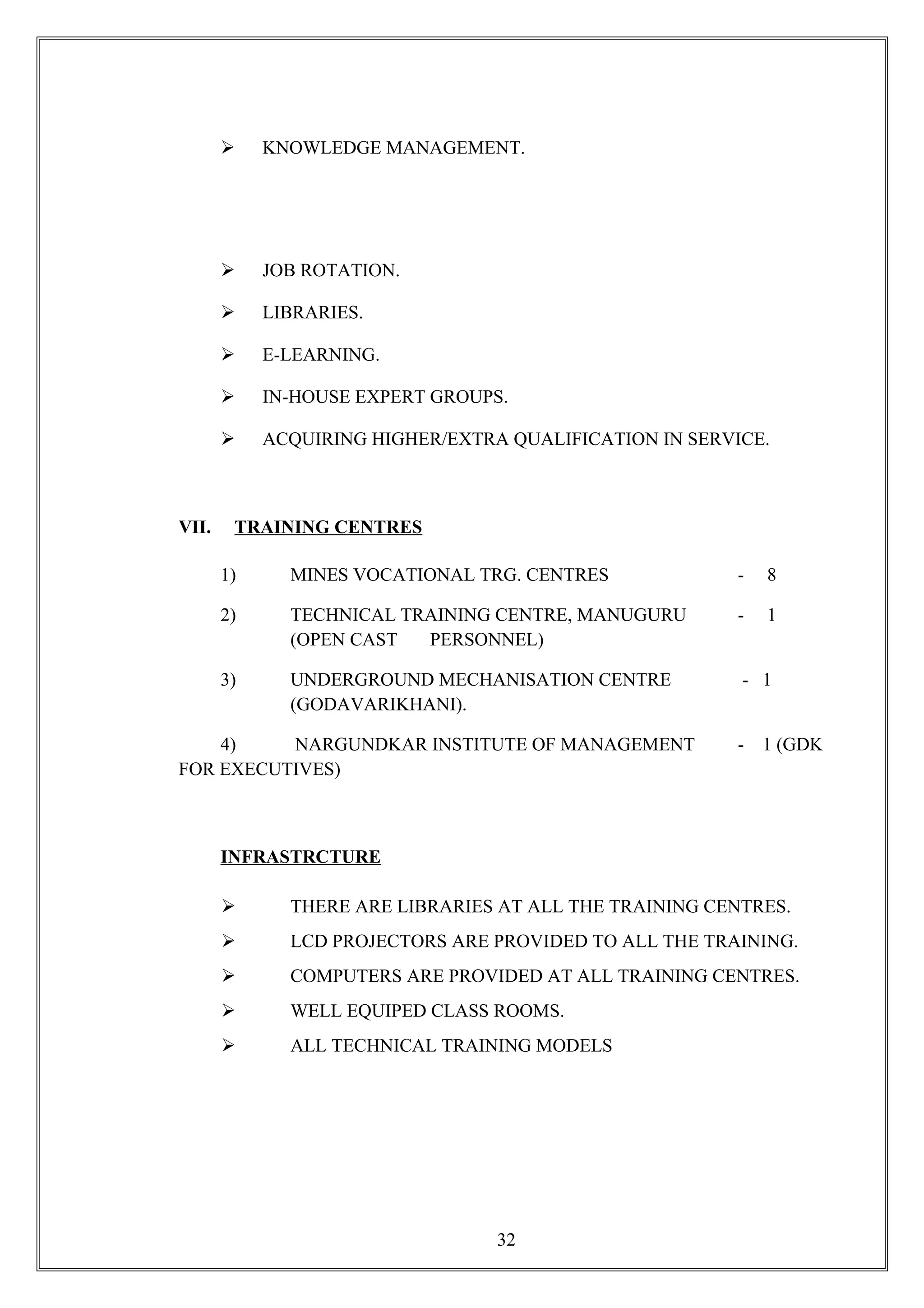  KNOWLEDGE MANAGEMENT.
 JOB ROTATION.
 LIBRARIES.
 E-LEARNING.
 IN-HOUSE EXPERT GROUPS.
 ACQUIRING HIGHER/EXTRA QUALIFICATION IN SERVICE.
VII. TRAINING CENTRES
1) MINES VOCATIONAL TRG. CENTRES - 8
2) TECHNICAL TRAINING CENTRE, MANUGURU - 1
(OPEN CAST PERSONNEL)
3) UNDERGROUND MECHANISATION CENTRE - 1
(GODAVARIKHANI).
4) NARGUNDKAR INSTITUTE OF MANAGEMENT - 1 (GDK
FOR EXECUTIVES)
INFRASTRCTURE
 THERE ARE LIBRARIES AT ALL THE TRAINING CENTRES.
 LCD PROJECTORS ARE PROVIDED TO ALL THE TRAINING.
 COMPUTERS ARE PROVIDED AT ALL TRAINING CENTRES.
 WELL EQUIPED CLASS ROOMS.
 ALL TECHNICAL TRAINING MODELS
32
 