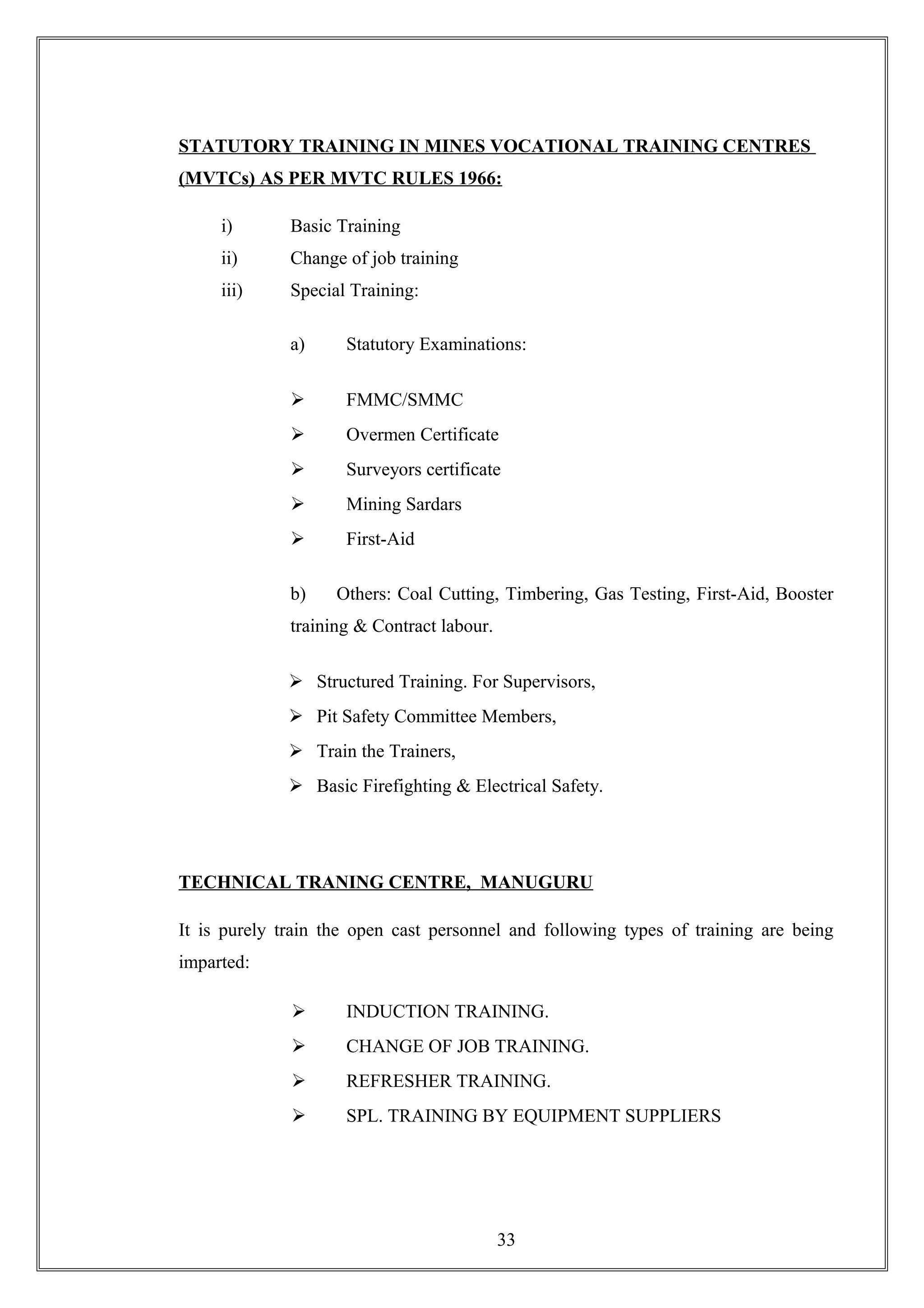 STATUTORY TRAINING IN MINES VOCATIONAL TRAINING CENTRES
(MVTCs) AS PER MVTC RULES 1966:
i) Basic Training
ii) Change of job training
iii) Special Training:
a) Statutory Examinations:
 FMMC/SMMC
 Overmen Certificate
 Surveyors certificate
 Mining Sardars
 First-Aid
b) Others: Coal Cutting, Timbering, Gas Testing, First-Aid, Booster
training & Contract labour.
 Structured Training. For Supervisors,
 Pit Safety Committee Members,
 Train the Trainers,
 Basic Firefighting & Electrical Safety.
TECHNICAL TRANING CENTRE, MANUGURU
It is purely train the open cast personnel and following types of training are being
imparted:
 INDUCTION TRAINING.
 CHANGE OF JOB TRAINING.
 REFRESHER TRAINING.
 SPL. TRAINING BY EQUIPMENT SUPPLIERS
33
 