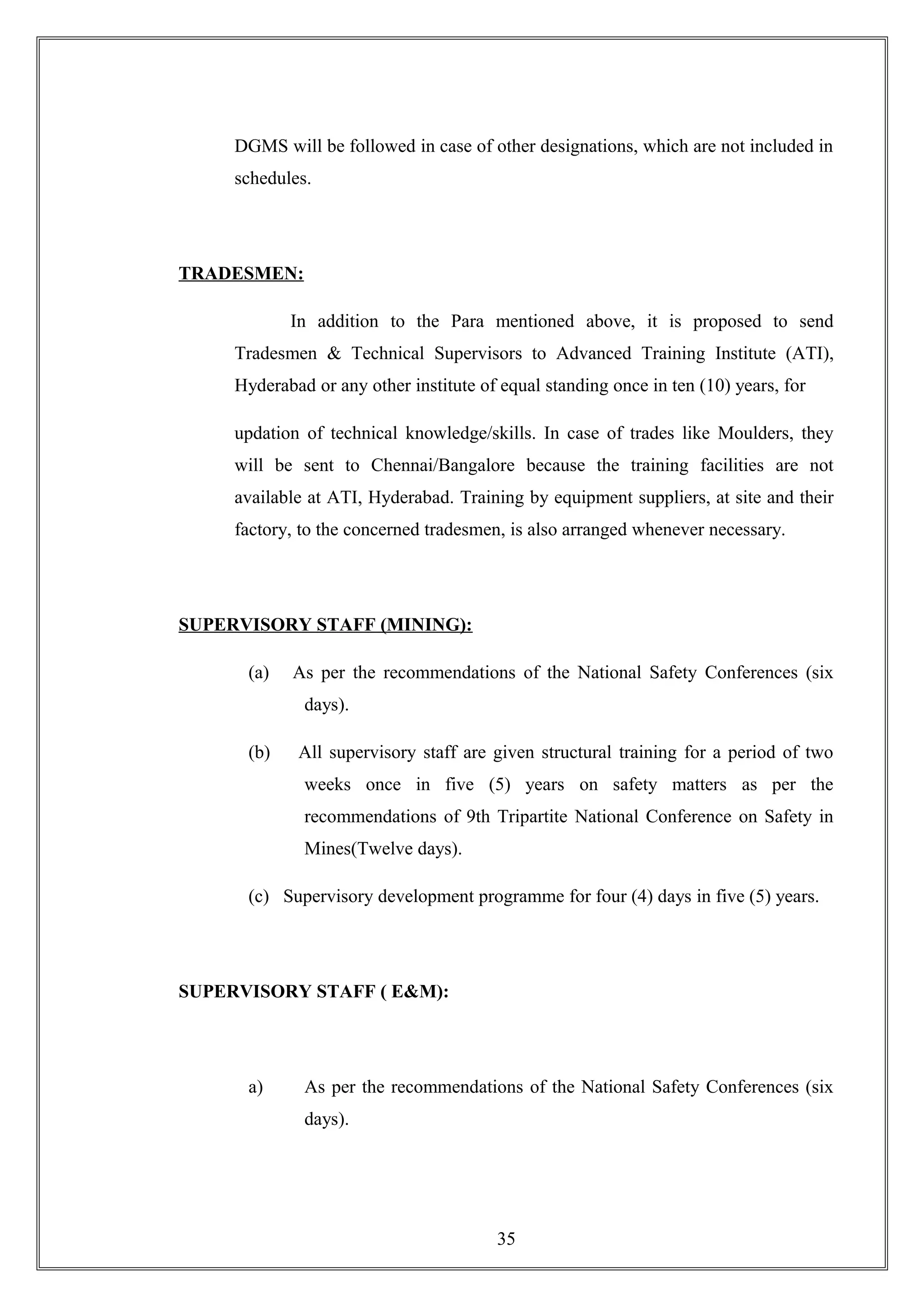DGMS will be followed in case of other designations, which are not included in
schedules.
TRADESMEN:
In addition to the Para mentioned above, it is proposed to send
Tradesmen & Technical Supervisors to Advanced Training Institute (ATI),
Hyderabad or any other institute of equal standing once in ten (10) years, for
updation of technical knowledge/skills. In case of trades like Moulders, they
will be sent to Chennai/Bangalore because the training facilities are not
available at ATI, Hyderabad. Training by equipment suppliers, at site and their
factory, to the concerned tradesmen, is also arranged whenever necessary.
SUPERVISORY STAFF (MINING):
(a) As per the recommendations of the National Safety Conferences (six
days).
(b) All supervisory staff are given structural training for a period of two
weeks once in five (5) years on safety matters as per the
recommendations of 9th Tripartite National Conference on Safety in
Mines(Twelve days).
(c) Supervisory development programme for four (4) days in five (5) years.
SUPERVISORY STAFF ( E&M):
a) As per the recommendations of the National Safety Conferences (six
days).
35
 
