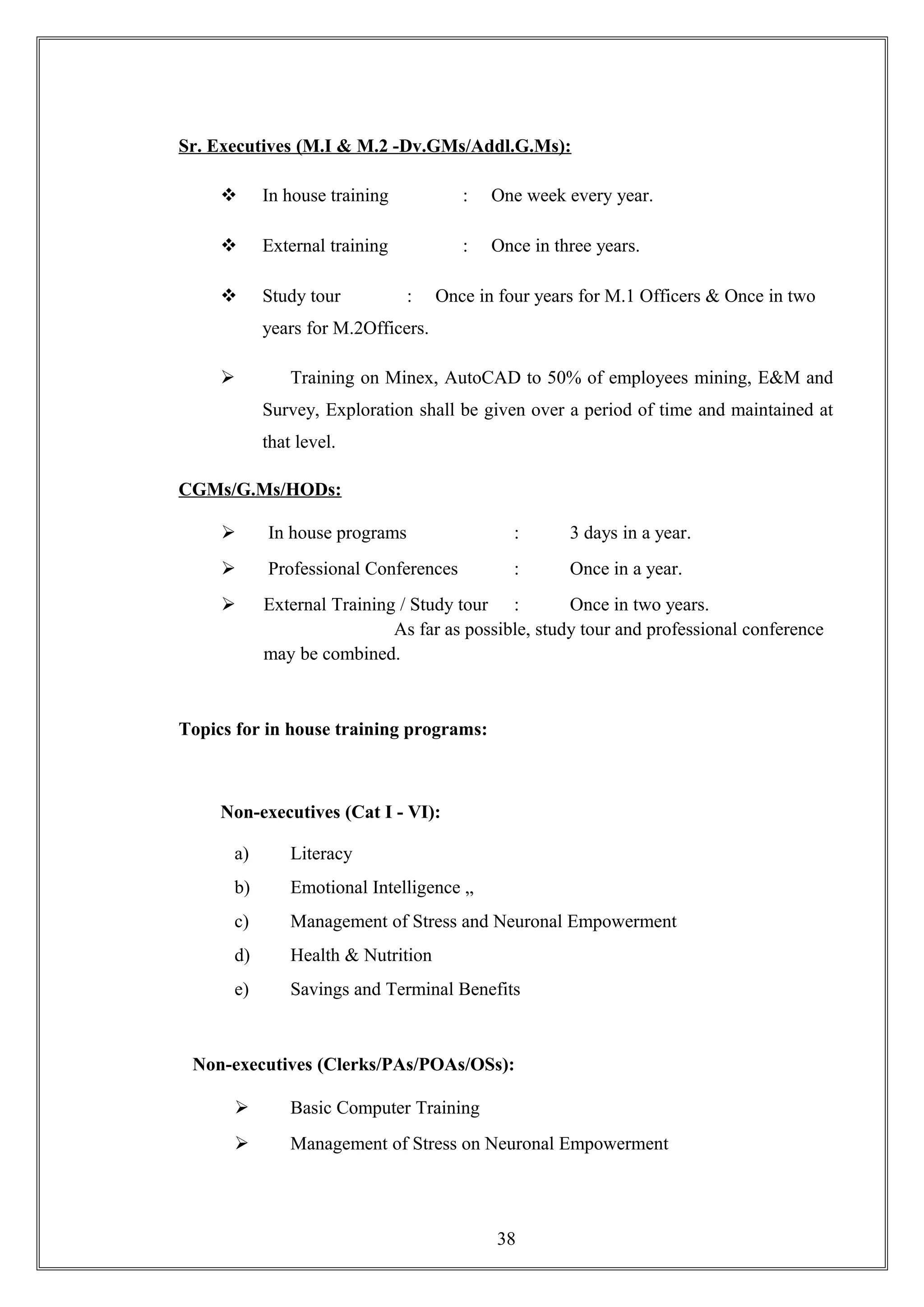 Sr. Executives (M.I & M.2 -Dv.GMs/Addl.G.Ms):
 In house training : One week every year.
 External training : Once in three years.
 Study tour : Once in four years for M.1 Officers & Once in two
years for M.2Officers.
 Training on Minex, AutoCAD to 50% of employees mining, E&M and
Survey, Exploration shall be given over a period of time and maintained at
that level.
CGMs/G.Ms/HODs:
 In house programs : 3 days in a year.
 Professional Conferences : Once in a year.
 External Training / Study tour : Once in two years.
As far as possible, study tour and professional conference
may be combined.
Topics for in house training programs:
Non-executives (Cat I - VI):
a) Literacy
b) Emotional Intelligence „
c) Management of Stress and Neuronal Empowerment
d) Health & Nutrition
e) Savings and Terminal Benefits
Non-executives (Clerks/PAs/POAs/OSs):
 Basic Computer Training
 Management of Stress on Neuronal Empowerment
38
 
