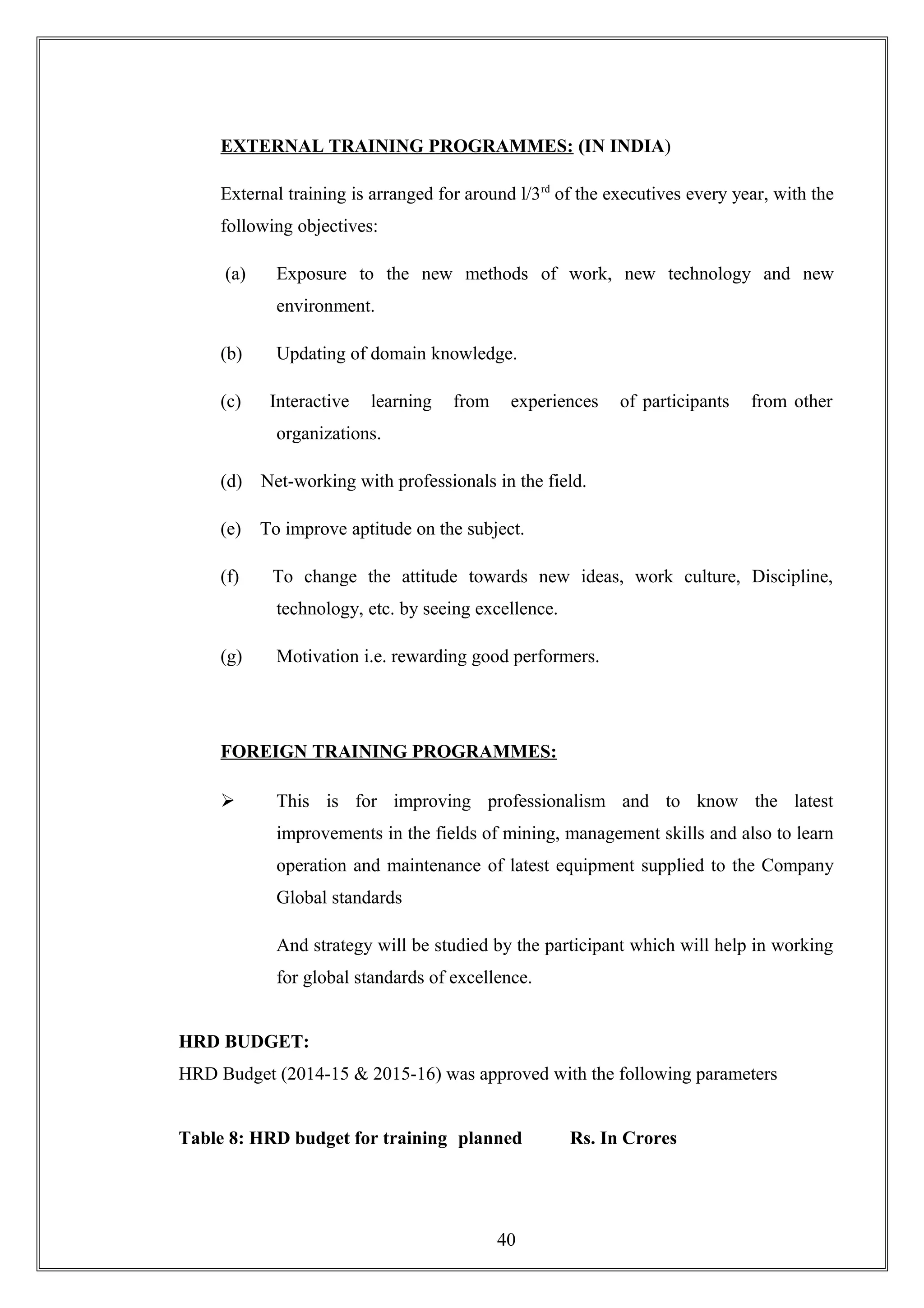 EXTERNAL TRAINING PROGRAMMES: (IN INDIA)
External training is arranged for around l/3rd
of the executives every year, with the
following objectives:
(a) Exposure to the new methods of work, new technology and new
environment.
(b) Updating of domain knowledge.
(c) Interactive learning from experiences of participants from other
organizations.
(d) Net-working with professionals in the field.
(e) To improve aptitude on the subject.
(f) To change the attitude towards new ideas, work culture, Discipline,
technology, etc. by seeing excellence.
(g) Motivation i.e. rewarding good performers.
FOREIGN TRAINING PROGRAMMES:
 This is for improving professionalism and to know the latest
improvements in the fields of mining, management skills and also to learn
operation and maintenance of latest equipment supplied to the Company
Global standards
And strategy will be studied by the participant which will help in working
for global standards of excellence.
HRD BUDGET:
HRD Budget (2014-15 & 2015-16) was approved with the following parameters
Table 8: HRD budget for training planned Rs. In Crores
40
 
