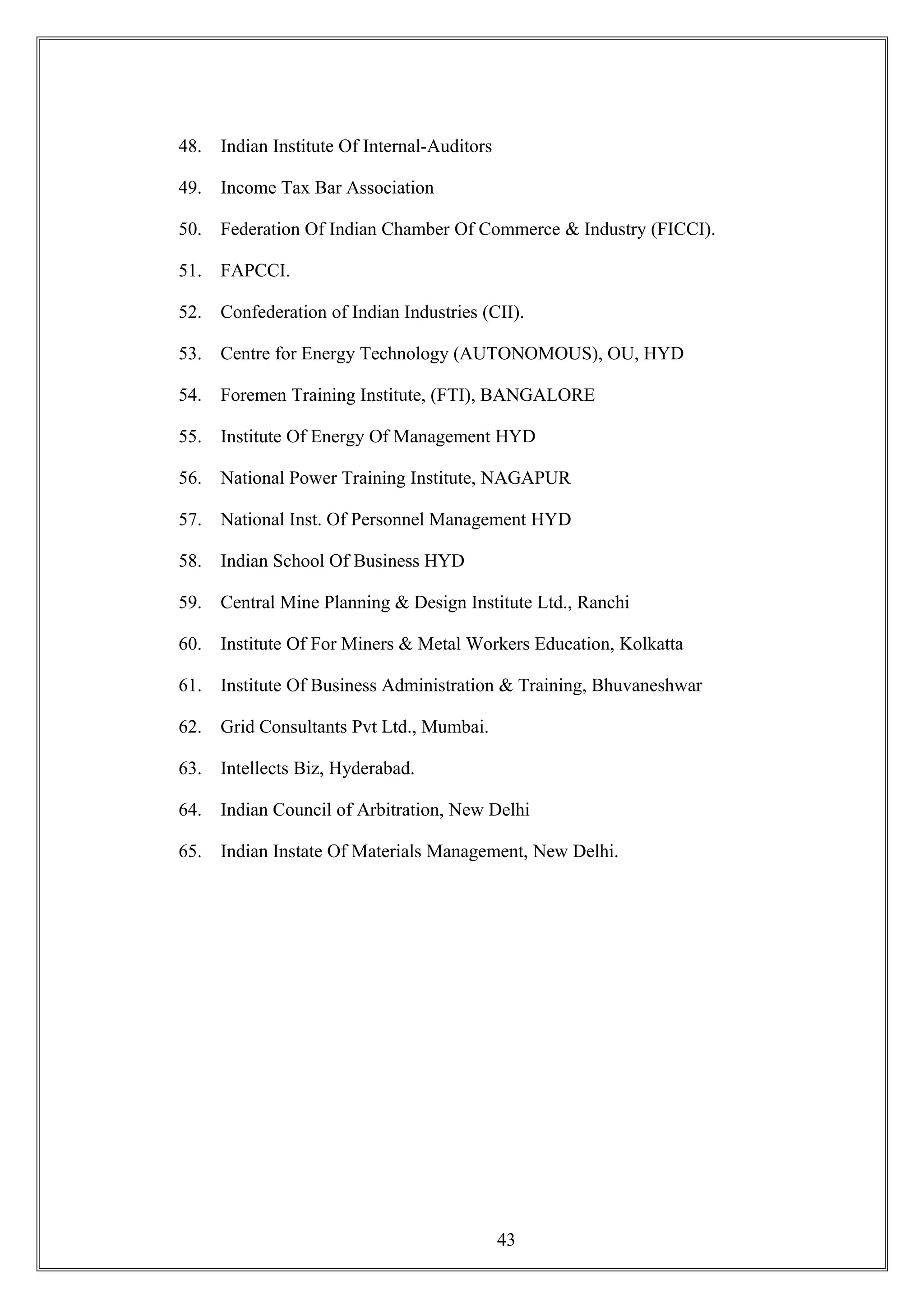 48. Indian Institute Of Internal-Auditors
49. Income Tax Bar Association
50. Federation Of Indian Chamber Of Commerce & Industry (FICCI).
51. FAPCCI.
52. Confederation of Indian Industries (CII).
53. Centre for Energy Technology (AUTONOMOUS), OU, HYD
54. Foremen Training Institute, (FTI), BANGALORE
55. Institute Of Energy Of Management HYD
56. National Power Training Institute, NAGAPUR
57. National Inst. Of Personnel Management HYD
58. Indian School Of Business HYD
59. Central Mine Planning & Design Institute Ltd., Ranchi
60. Institute Of For Miners & Metal Workers Education, Kolkatta
61. Institute Of Business Administration & Training, Bhuvaneshwar
62. Grid Consultants Pvt Ltd., Mumbai.
63. Intellects Biz, Hyderabad.
64. Indian Council of Arbitration, New Delhi
65. Indian Instate Of Materials Management, New Delhi.
43
 