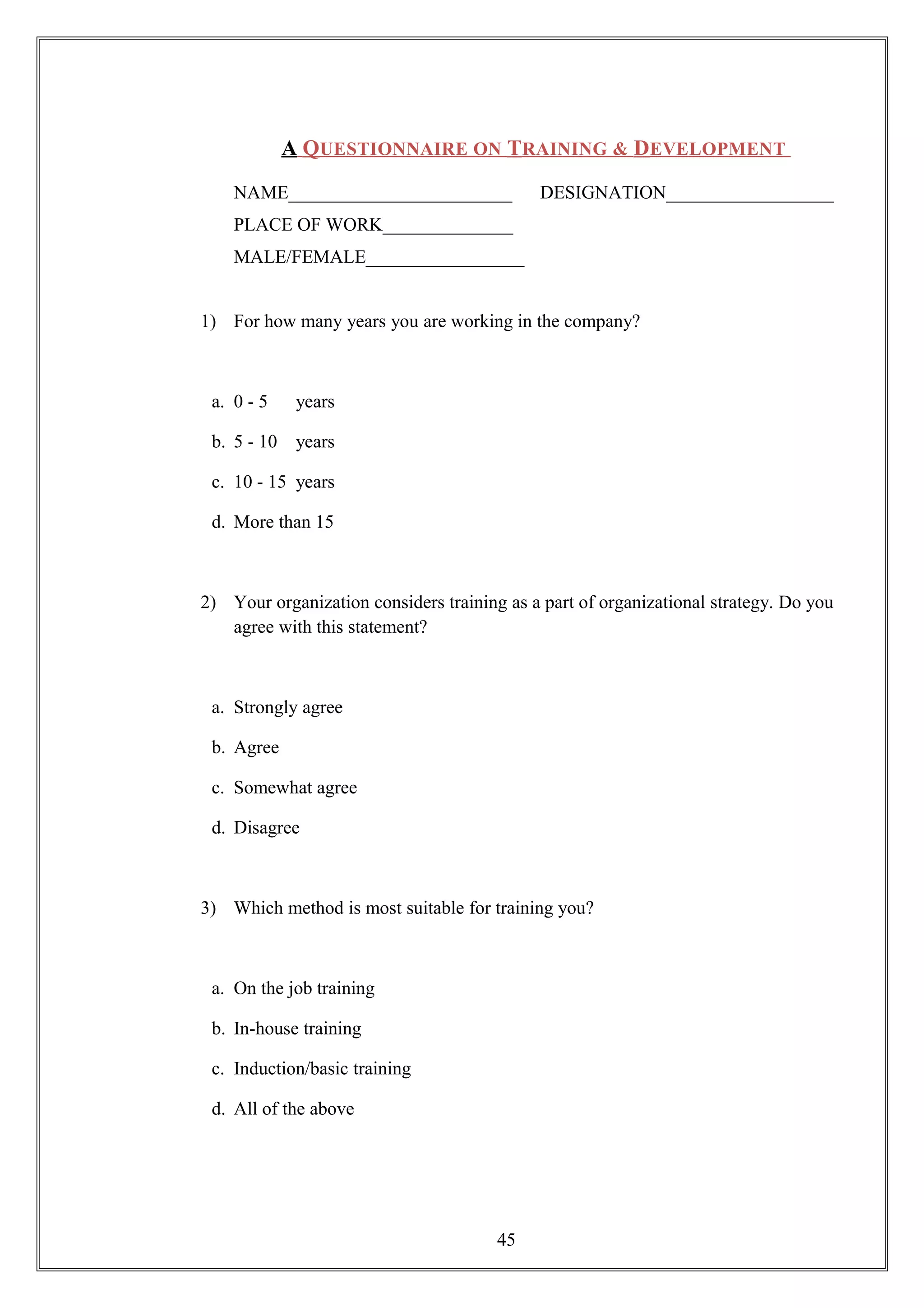 A QUESTIONNAIRE ON TRAINING & DEVELOPMENT
NAME________________________ DESIGNATION__________________
PLACE OF WORK______________
MALE/FEMALE_________________
1) For how many years you are working in the company?
a. 0 - 5 years
b. 5 - 10 years
c. 10 - 15 years
d. More than 15
2) Your organization considers training as a part of organizational strategy. Do you
agree with this statement?
a. Strongly agree
b. Agree
c. Somewhat agree
d. Disagree
3) Which method is most suitable for training you?
a. On the job training
b. In-house training
c. Induction/basic training
d. All of the above
45
 