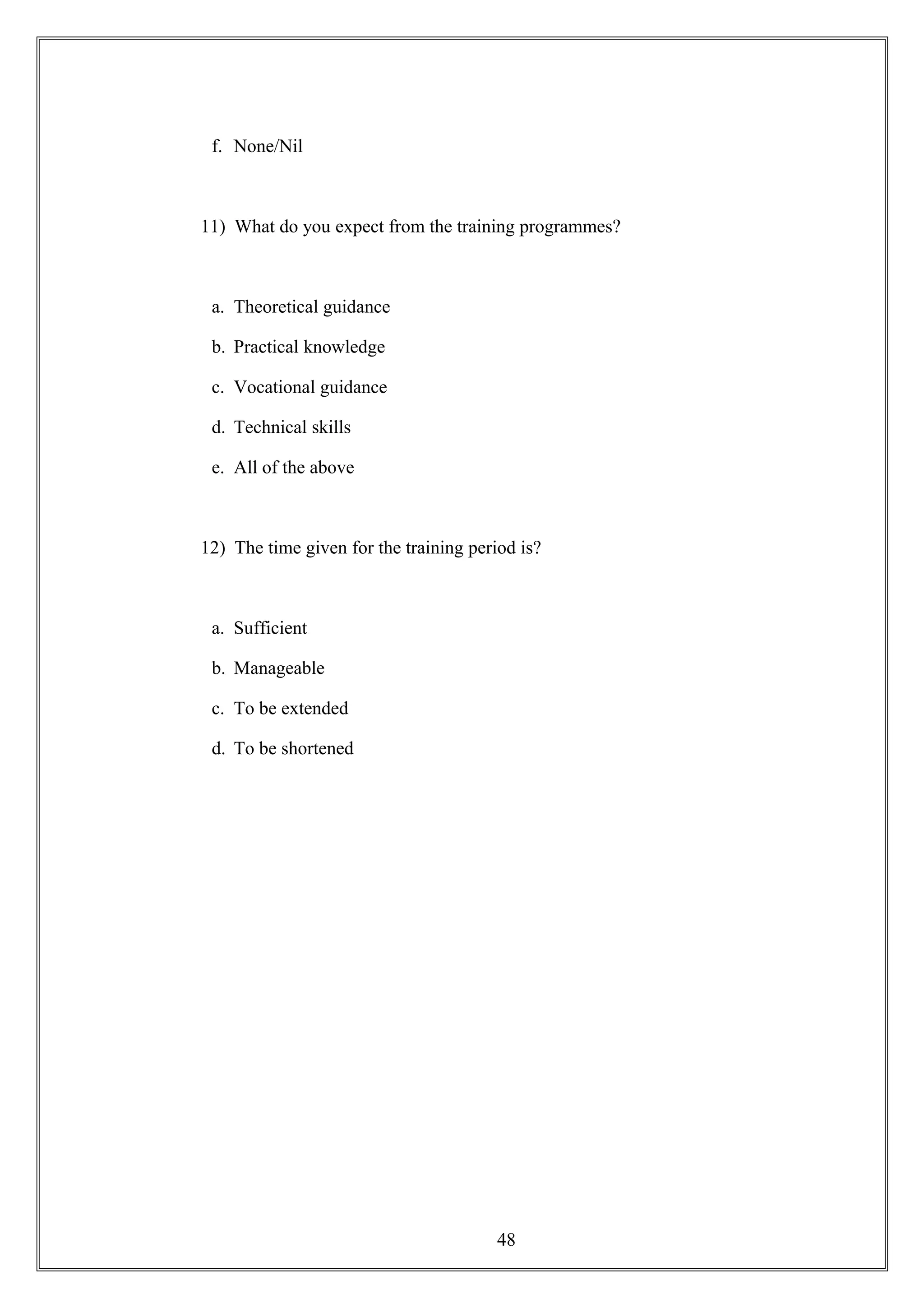 f. None/Nil
11) What do you expect from the training programmes?
a. Theoretical guidance
b. Practical knowledge
c. Vocational guidance
d. Technical skills
e. All of the above
12) The time given for the training period is?
a. Sufficient
b. Manageable
c. To be extended
d. To be shortened
48
 