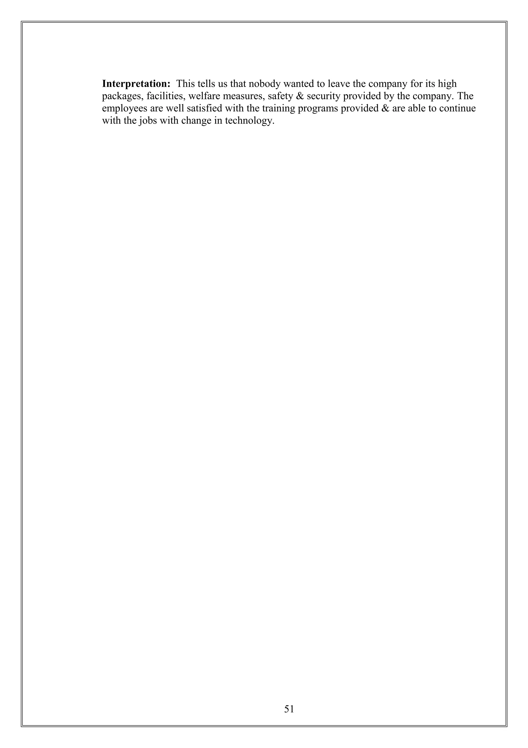 Interpretation: This tells us that nobody wanted to leave the company for its high
packages, facilities, welfare measures, safety & security provided by the company. The
employees are well satisfied with the training programs provided & are able to continue
with the jobs with change in technology.
51
 