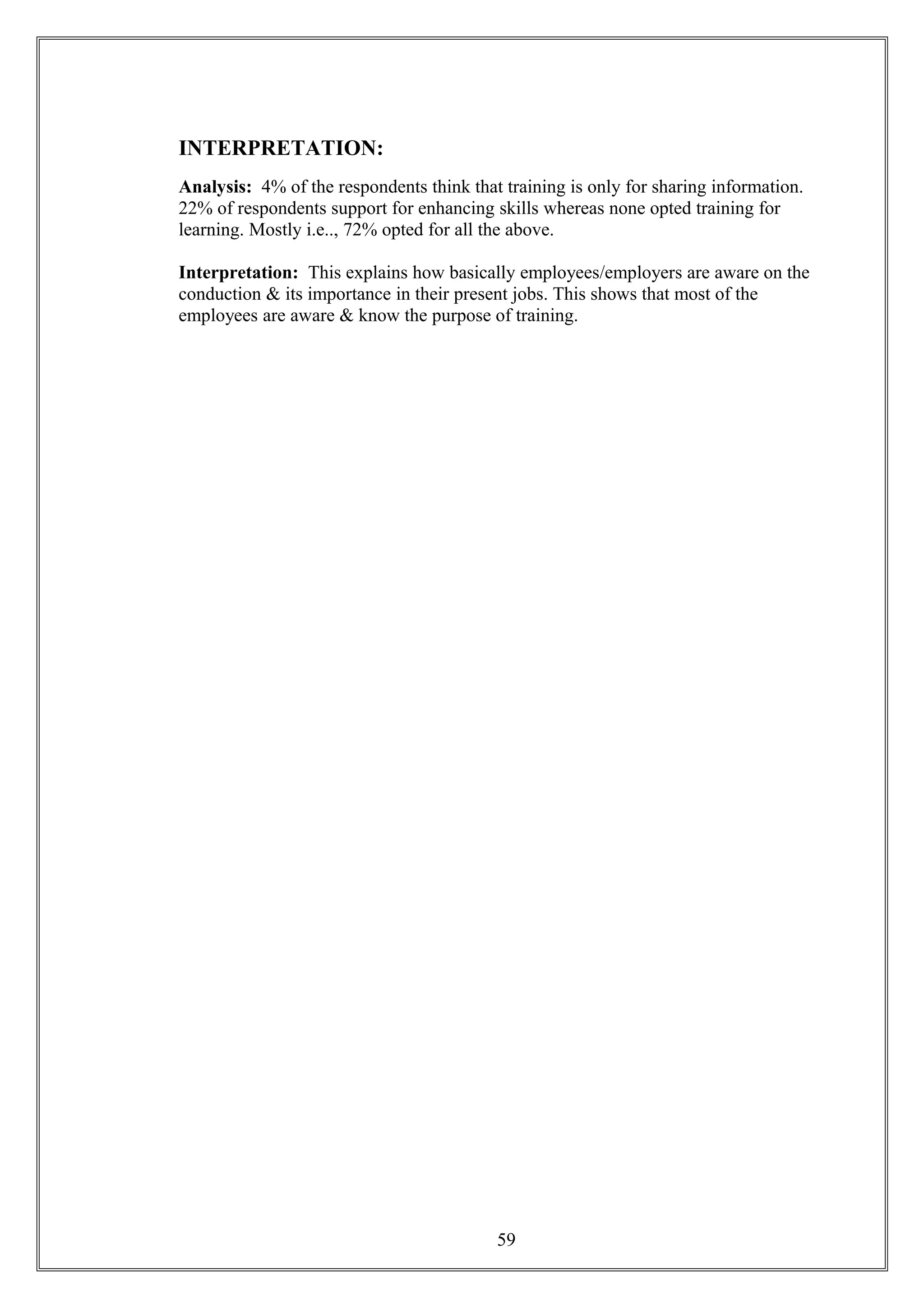 INTERPRETATION:
Analysis: 4% of the respondents think that training is only for sharing information.
22% of respondents support for enhancing skills whereas none opted training for
learning. Mostly i.e.., 72% opted for all the above.
Interpretation: This explains how basically employees/employers are aware on the
conduction & its importance in their present jobs. This shows that most of the
employees are aware & know the purpose of training.
59
 