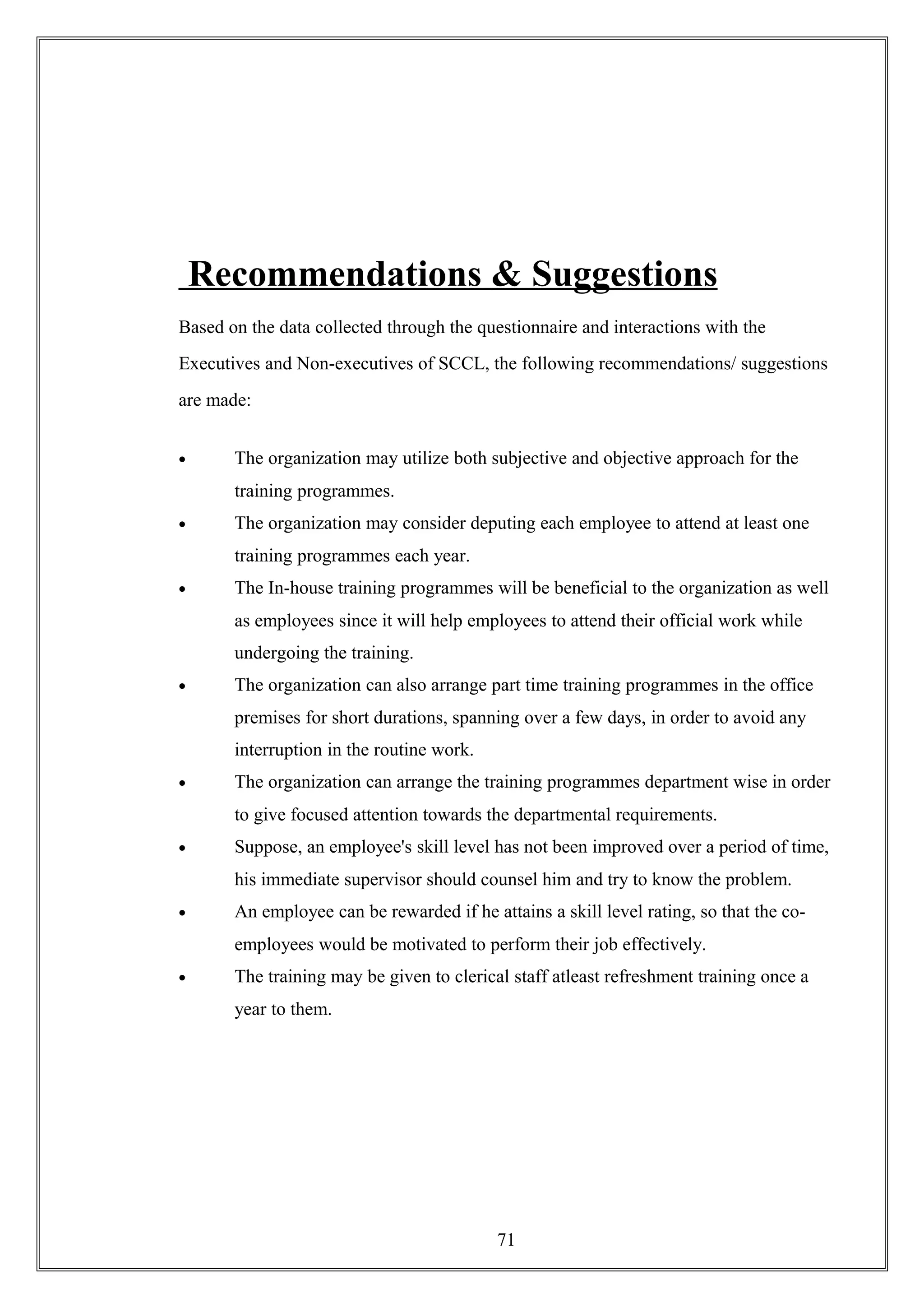 Recommendations & Suggestions
Based on the data collected through the questionnaire and interactions with the
Executives and Non-executives of SCCL, the following recommendations/ suggestions
are made:
• The organization may utilize both subjective and objective approach for the
training programmes.
• The organization may consider deputing each employee to attend at least one
training programmes each year.
• The In-house training programmes will be beneficial to the organization as well
as employees since it will help employees to attend their official work while
undergoing the training.
• The organization can also arrange part time training programmes in the office
premises for short durations, spanning over a few days, in order to avoid any
interruption in the routine work.
• The organization can arrange the training programmes department wise in order
to give focused attention towards the departmental requirements.
• Suppose, an employee's skill level has not been improved over a period of time,
his immediate supervisor should counsel him and try to know the problem.
• An employee can be rewarded if he attains a skill level rating, so that the co-
employees would be motivated to perform their job effectively.
• The training may be given to clerical staff atleast refreshment training once a
year to them.
71
 