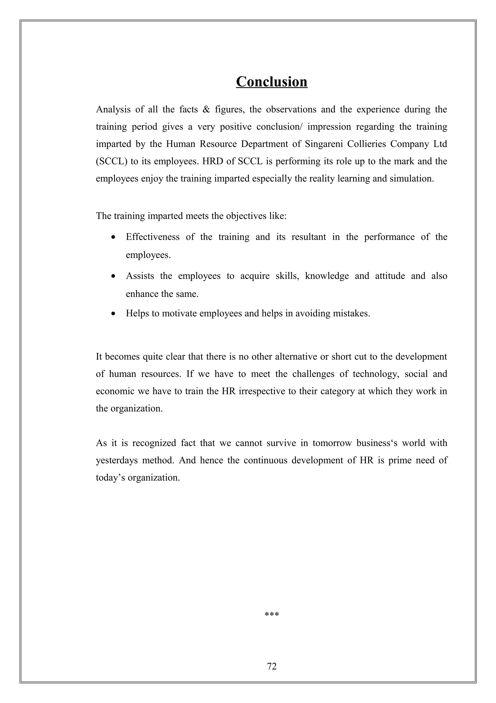 Conclusion
Analysis of all the facts & figures, the observations and the experience during the
training period gives a very positive conclusion/ impression regarding the training
imparted by the Human Resource Department of Singareni Collieries Company Ltd
(SCCL) to its employees. HRD of SCCL is performing its role up to the mark and the
employees enjoy the training imparted especially the reality learning and simulation.
The training imparted meets the objectives like:
• Effectiveness of the training and its resultant in the performance of the
employees.
• Assists the employees to acquire skills, knowledge and attitude and also
enhance the same.
• Helps to motivate employees and helps in avoiding mistakes.
It becomes quite clear that there is no other alternative or short cut to the development
of human resources. If we have to meet the challenges of technology, social and
economic we have to train the HR irrespective to their category at which they work in
the organization.
As it is recognized fact that we cannot survive in tomorrow business‘s world with
yesterdays method. And hence the continuous development of HR is prime need of
today’s organization.
***
72
 