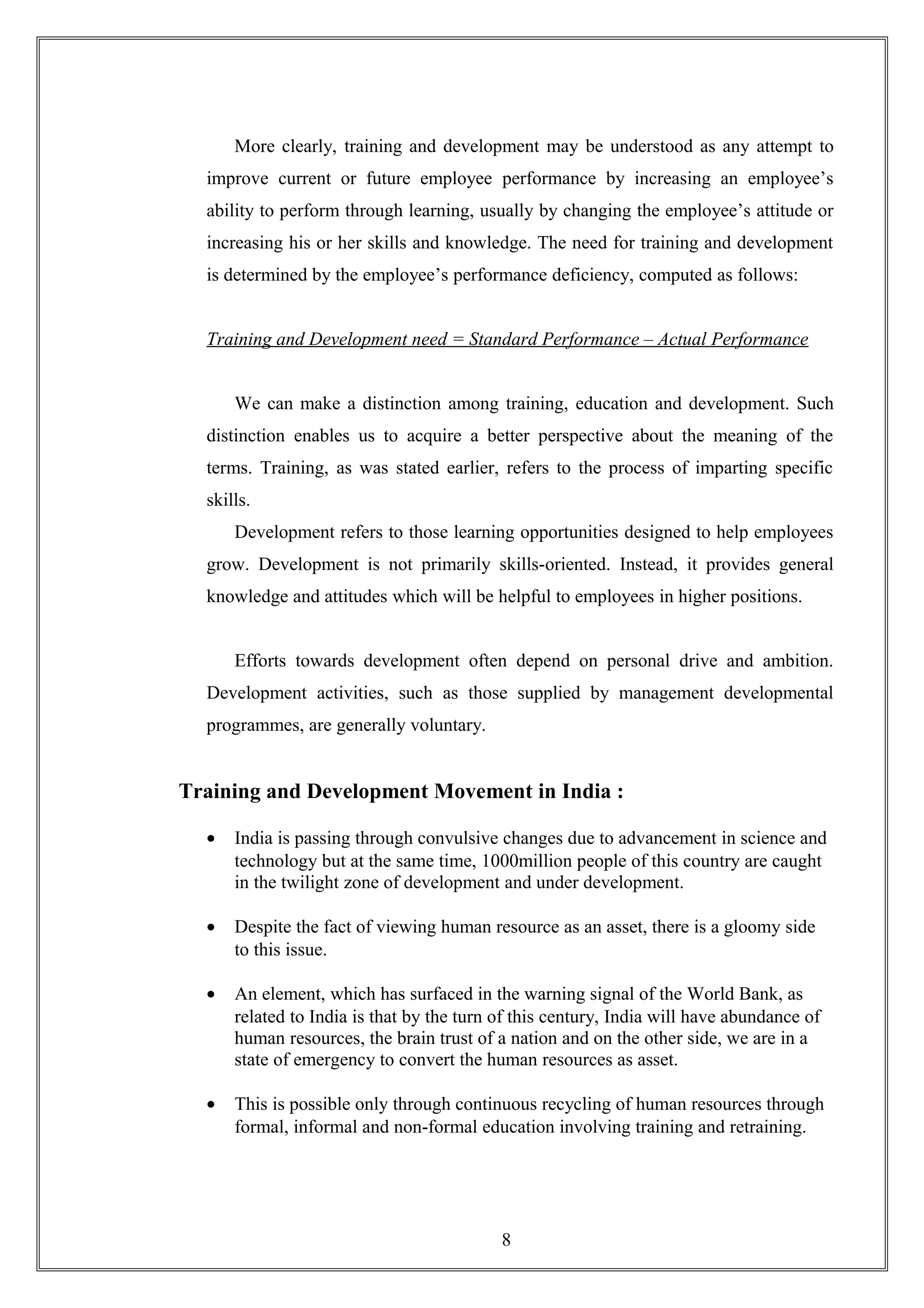 More clearly, training and development may be understood as any attempt to
improve current or future employee performance by increasing an employee’s
ability to perform through learning, usually by changing the employee’s attitude or
increasing his or her skills and knowledge. The need for training and development
is determined by the employee’s performance deficiency, computed as follows:
Training and Development need = Standard Performance – Actual Performance
We can make a distinction among training, education and development. Such
distinction enables us to acquire a better perspective about the meaning of the
terms. Training, as was stated earlier, refers to the process of imparting specific
skills.
Development refers to those learning opportunities designed to help employees
grow. Development is not primarily skills-oriented. Instead, it provides general
knowledge and attitudes which will be helpful to employees in higher positions.
Efforts towards development often depend on personal drive and ambition.
Development activities, such as those supplied by management developmental
programmes, are generally voluntary.
Training and Development Movement in India :
• India is passing through convulsive changes due to advancement in science and
technology but at the same time, 1000million people of this country are caught
in the twilight zone of development and under development.
• Despite the fact of viewing human resource as an asset, there is a gloomy side
to this issue.
• An element, which has surfaced in the warning signal of the World Bank, as
related to India is that by the turn of this century, India will have abundance of
human resources, the brain trust of a nation and on the other side, we are in a
state of emergency to convert the human resources as asset.
• This is possible only through continuous recycling of human resources through
formal, informal and non-formal education involving training and retraining.
8
 