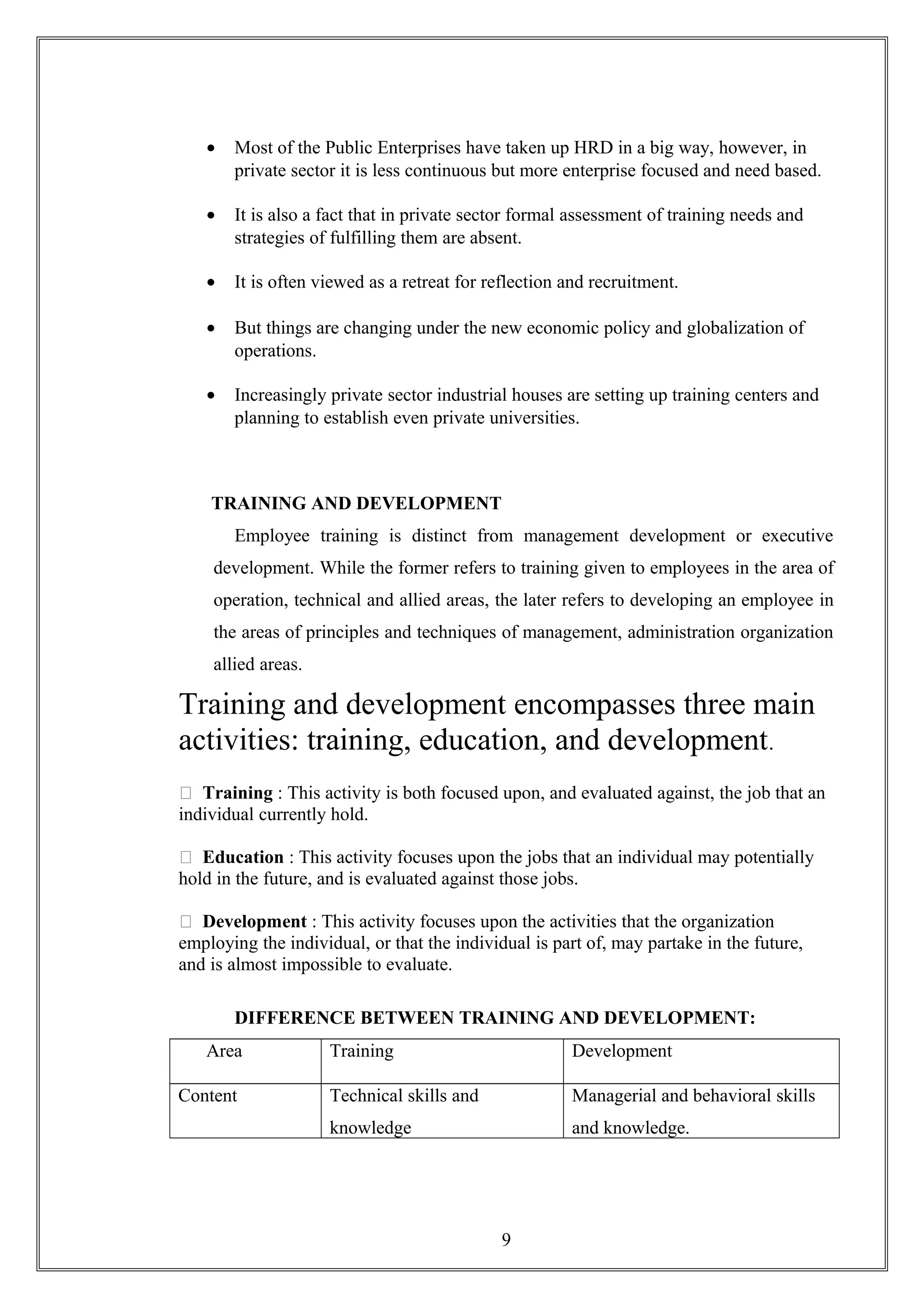• Most of the Public Enterprises have taken up HRD in a big way, however, in
private sector it is less continuous but more enterprise focused and need based.
• It is also a fact that in private sector formal assessment of training needs and
strategies of fulfilling them are absent.
• It is often viewed as a retreat for reflection and recruitment.
• But things are changing under the new economic policy and globalization of
operations.
• Increasingly private sector industrial houses are setting up training centers and
planning to establish even private universities.
TRAINING AND DEVELOPMENT
Employee training is distinct from management development or executive
development. While the former refers to training given to employees in the area of
operation, technical and allied areas, the later refers to developing an employee in
the areas of principles and techniques of management, administration organization
allied areas.
Training and development encompasses three main
activities: training, education, and development.
 Training : This activity is both focused upon, and evaluated against, the job that an
individual currently hold.
 Education : This activity focuses upon the jobs that an individual may potentially
hold in the future, and is evaluated against those jobs.
 Development : This activity focuses upon the activities that the organization
employing the individual, or that the individual is part of, may partake in the future,
and is almost impossible to evaluate.
DIFFERENCE BETWEEN TRAINING AND DEVELOPMENT:
Area Training Development
Content Technical skills and
knowledge
Managerial and behavioral skills
and knowledge.
9
 