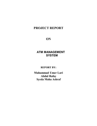 PROJECT REPORT
ON
ATM MANAGEMENT
SYSTEM
REPORT BY:
Muhammad Umer Lari
Abdul Rafay
Syeda Maha Ashraf
 