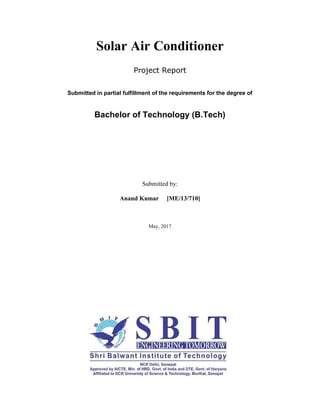 Solar Air Conditioner
Project Report
Submitted in partial fulfillment of the requirements for the degree of
Bachelor of Technology (B.Tech)
Submitted by:
Anand Kumar [ME/13/710]
May, 2017
 
